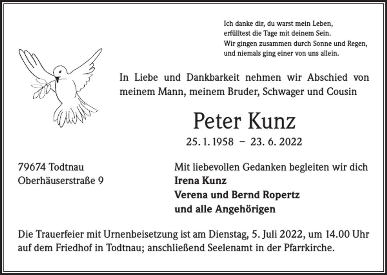 <p>Ich danke dir, du warst mein Leben,<br />erfülltest die Tage mit deinem Sein.<br />Wir gingen zusammen durch Sonne und Regen,<br />und niemals ging einer von uns allein.</p><p>In Liebe und Dankbarkeit nehmen wir Abschied von<br />­meinem Mann, meinem Bruder, Schwager und Cousin</p><p>Peter Kunz<br />25. 1. 1958 – 23. 6. 2022<br />79674 Todtnau<br />Oberhäuserstraße 9</p><p>Mit liebevollen Gedanken begleiten wir dich<br />Irena Kunz<br />Verena und Bernd Ropertz<br />und alle Angehörigen</p><p>Die Trauerfeier mit Urnenbeisetzung ist am Dienstag, 5. Juli 2022, um 14.00 Uhr<br />auf dem Friedhof in Todtnau; anschließend Seelenamt in der Pfarrkirche.</p>