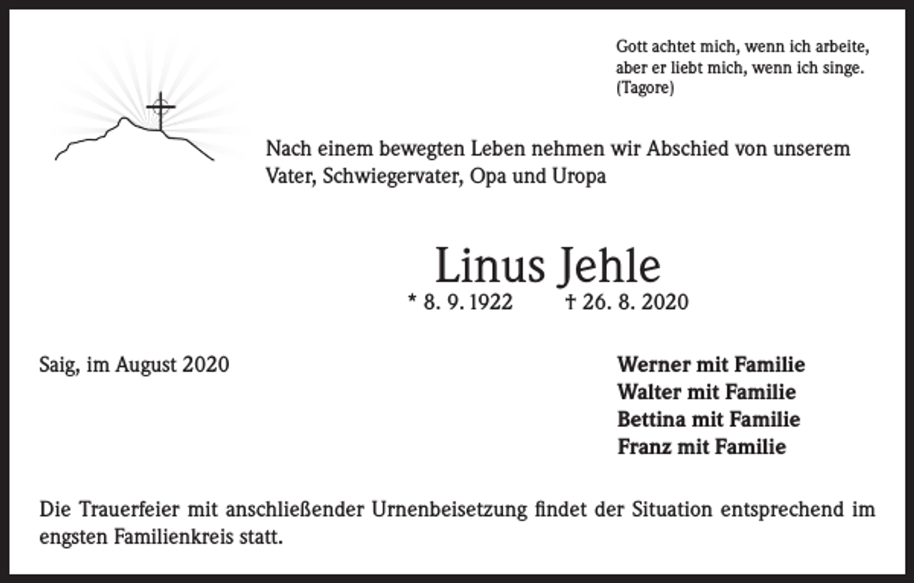<p>Gott achtet mich, wenn ich arbeite,<br />aber er liebt mich, wenn ich singe.<br />(Tagore)</p><p>Nach einem bewegten Leben nehmen wir Abschied von unserem<br />Vater, Schwiegervater, Opa und Uropa</p><p>Linus Jehle</p><p>* 8. 9. 1922<br />Saig, im August 2020</p><p>† 26. 8. 2020<br />erner mit Familie<br />W<br />Walter mit Familie<br />Bettina mit Familie<br />Franz mit Familie</p><p>Die Trauerfeier mit anschließender Urnenbeisetzung findet der Situation entsprechend im<br />engsten Familienkreis statt.</p>