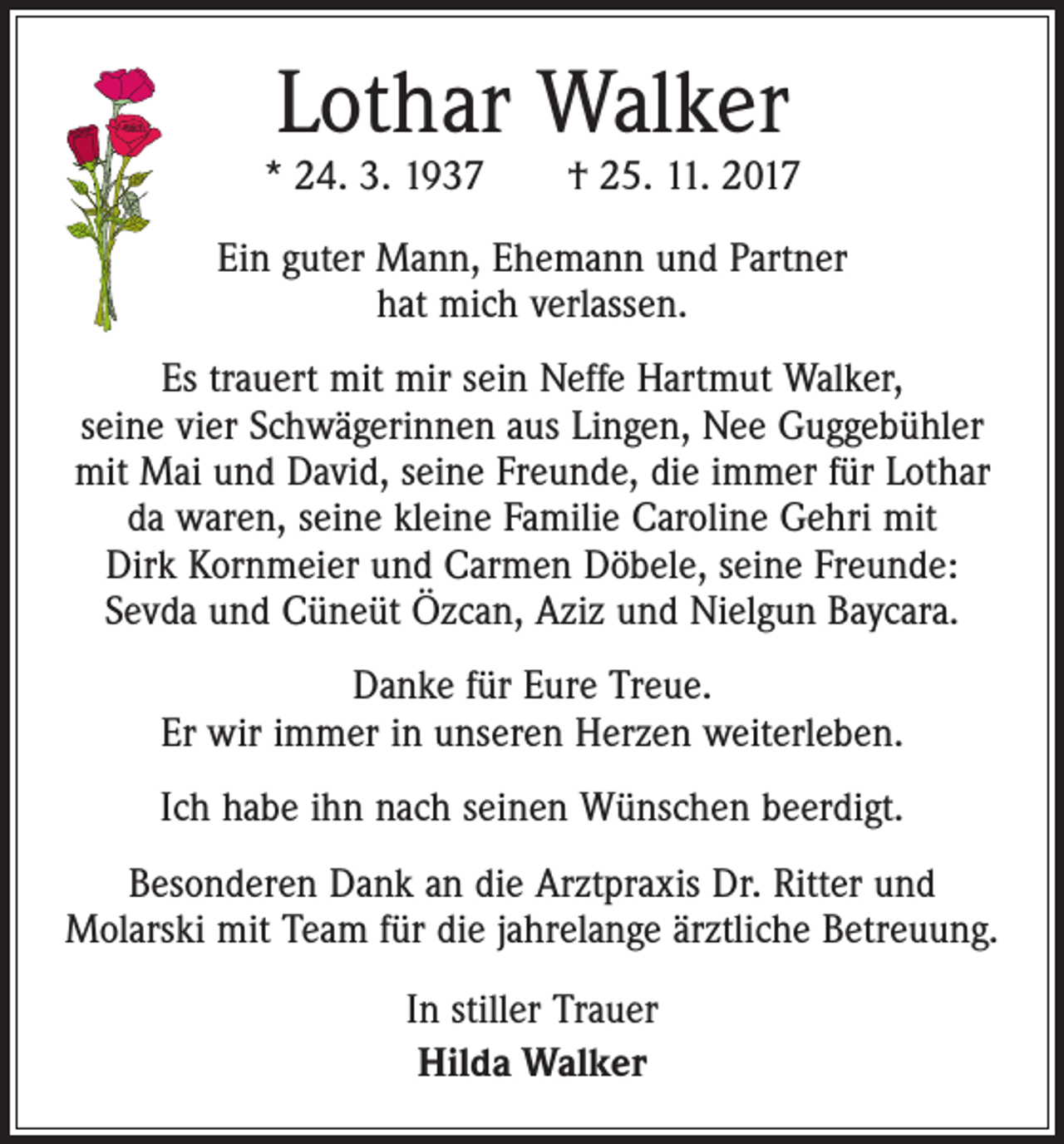 <p>Lothar Walker</p><p>* 24. 3. 1937 † 25. 11. 2017<br />Ein guter Mann, Ehemann und Partner<br />hat mich verlassen.<br />Es trauert mit mir sein Neffe Hartmut Walker,<br />seine vier Schwägerinnen aus Lingen, Nee Guggebühler<br />mit Mai und David, seine Freunde, die immer für Lothar<br />da waren, seine kleine Familie Caroline Gehri mit<br />Dirk Kornmeier und Carmen Döbele, seine Freunde:<br />Sevda und Cüneüt Özcan, Aziz und Nielgun Baycara.<br />Danke für Eure Treue.<br />Er wir immer in unseren Herzen weiterleben.<br />Ich habe ihn nach seinen Wünschen beerdigt.<br />Besonderen Dank an die Arztpraxis Dr. Ritter und<br />­Molarski mit Team für die jahrelange ärztliche Betreuung.<br />In stiller Trauer<br />Hilda Walker</p>