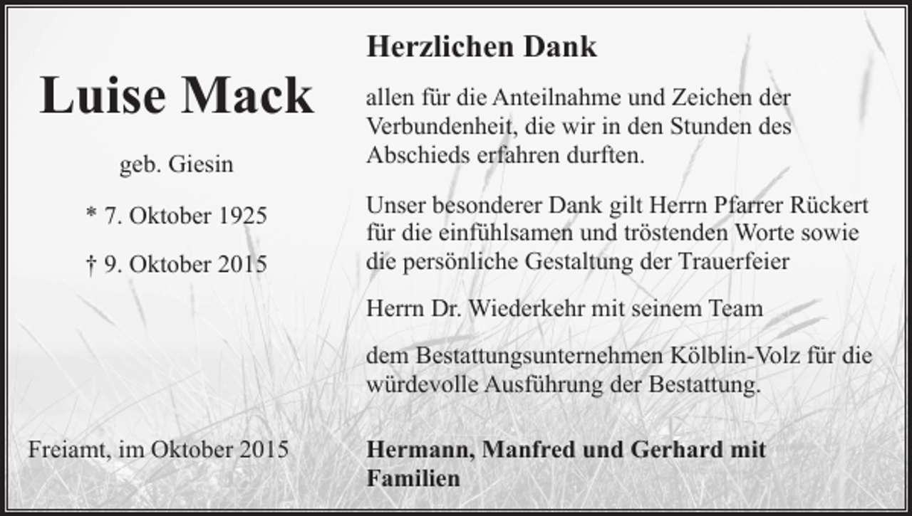 <p>Luise Mack<br />geb. Giesin<br />* 7. Oktober 1925<br />† 9. Oktober 2015</p><p>Herzlichen Dank<br />allen für die Anteilnahme und Zeichen der<br />Verbundenheit, die wir in den Stunden des<br />Abschieds erfahren durften.<br />Unser besonderer Dank gilt Herrn Pfarrer Rückert<br />für die einfühlsamen und tröstenden Worte sowie<br />die persönliche Gestaltung der Trauerfeier<br />Herrn Dr. Wiederkehr mit seinem Team<br />dem Bestattungsunternehmen Kölblin-Volz für die<br />würdevolle Ausführung der Bestattung.</p><p>Freiamt, im Oktober 2015</p><p>Hermann, Manfred und Gerhard mit<br />Familien</p>