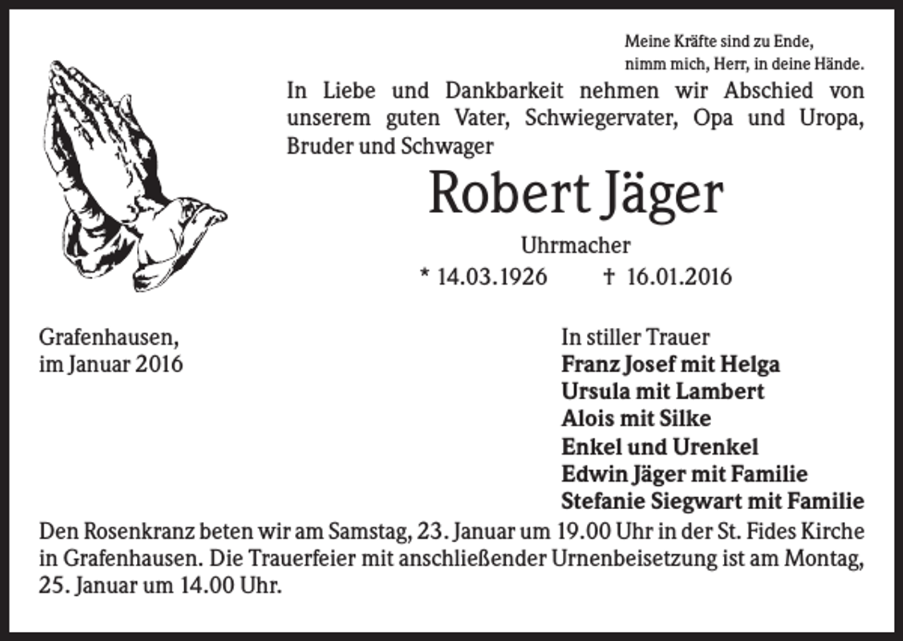 <p>Meine Kräfte sind zu Ende,<br />nimm mich, Herr, in deine Hände.</p><p>In Liebe und Dankbarkeit nehmen wir Abschied von<br />unserem guten Vater, Schwiegervater, Opa und Uropa,<br />Bruder und Schwager</p><p>Robert Jäger<br />Uhrmacher<br />* 14.03.1926<br />† 16.01.2016<br />Grafenhausen,<br />im Januar 2016</p><p>In stiller Trauer<br />Franz Josef mit Helga<br />Ursula mit Lambert<br />Alois mit Silke<br />Enkel und Urenkel<br />Edwin Jäger mit Familie<br />Stefanie Siegwart mit Familie<br />Den Rosenkranz beten wir am Samstag, 23. Januar um 19.00 Uhr in der St. Fides Kirche<br />in Grafenhausen. Die Trauerfeier mit anschließender Urnenbeisetzung ist am Montag,<br />25. Januar um 14.00 Uhr.</p>