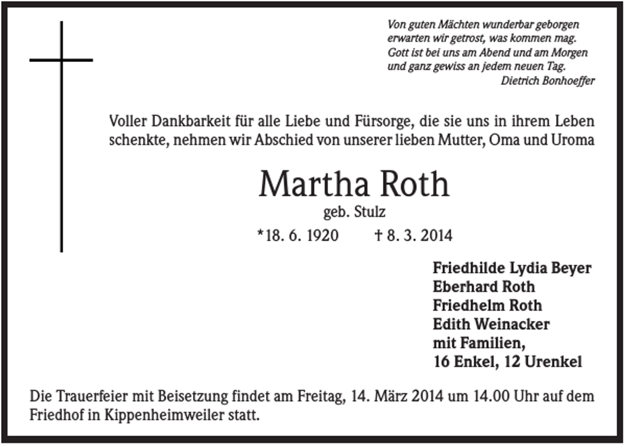 <p>Von guten Mächten wunderbar geborgen<br />erwarten wir getrost, was kommen mag.<br />Gott ist bei uns am Abend und am Morgen<br />und ganz gewiss an jedem neuen Tag.<br />Dietrich Bonhoeffer</p><p>Voller Dankbarkeit für alle Liebe und Fürsorge, die sie uns in ihrem Leben<br />schenkte, nehmen wir Abschied von unserer lieben Mutter, Oma und Uroma</p><p>Martha Roth<br />geb. Stulz<br />*18. 6. 1920<br />† 8. 3. 2014<br />Friedhilde Lydia Beyer<br />Eberhard Roth<br />Friedhelm Roth<br />Edith Weinacker<br />mit Familien,<br />16 Enkel, 12 Urenkel<br />Die Trauerfeier mit Beisetzung findet am Freitag, 14. März 2014 um 14.00 Uhr auf dem<br />Friedhof in Kippenheimweiler statt.</p>
