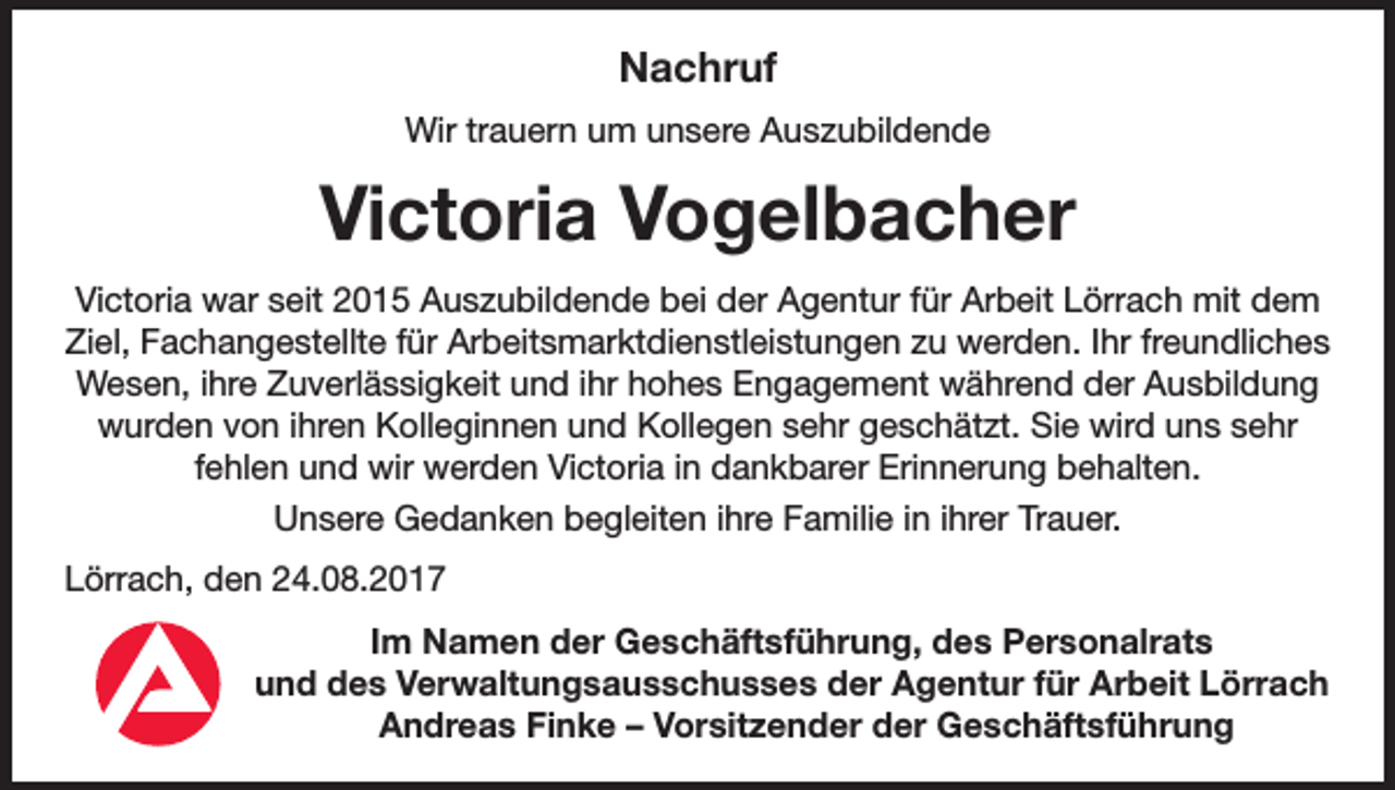 <p>Nachruf<br />Wir trauern um unsere Auszubildende</p><p>Victoria Vogelbacher<br />Victoria war seit 2015 Auszubildende bei der Agentur für Arbeit Lörrach mit dem<br />Ziel, Fachangestellte für Arbeitsmarktdienstleistungen zu werden. Ihr freundliches<br />Wesen, ihre Zuverlässigkeit und ihr hohes Engagement während der Ausbildung<br />wurden von ihren Kolleginnen und Kollegen sehr geschätzt. Sie wird uns sehr<br />fehlen und wir werden Victoria in dankbarer Erinnerung behalten.<br />Unsere Gedanken begleiten ihre Familie in ihrer Trauer.<br />Lörrach, den 24.08.2017<br />Im Namen der Geschäftsführung, des Personalrats<br />und des Verwaltungsausschusses der Agentur für Arbeit Lörrach<br />Andreas Finke – Vorsitzender der Geschäftsführung</p>