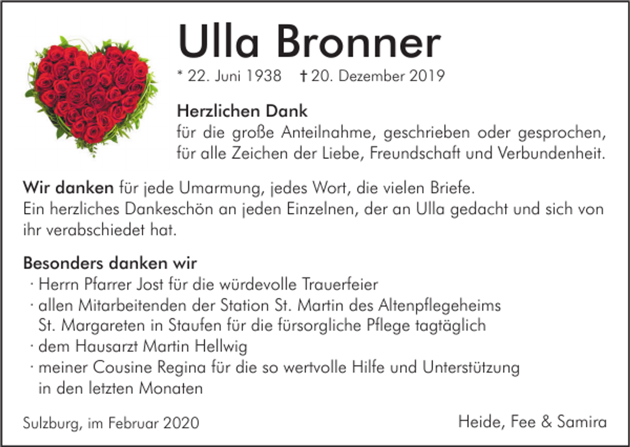 <p>Ulla Bronner<br />* 22. Juni 1938</p><p>† 20. Dezember 2019</p><p>Herzlichen Dank<br />für die große Anteilnahme, geschrieben oder gesprochen,<br />für alle Zeichen der Liebe, Freundschaft und Verbundenheit.<br />Wir danken für jede Umarmung, jedes Wort, die vielen Briefe.<br />Ein herzliches Dankeschön an jeden Einzelnen, der an Ulla gedacht und sich von<br />ihr verabschiedet hat.<br />Besonders danken wir<br />· Herrn Pfarrer Jost für die würdevolle Trauerfeier<br />· allen Mitarbeitenden der Station St. Martin des Altenpflegeheims<br />St. Margareten in Staufen für die fürsorgliche Pflege tagtäglich<br />· dem Hausarzt Martin Hellwig<br />· meiner Cousine Regina für die so wertvolle Hilfe und Unterstützung<br />in den letzten Monaten<br />Sulzburg, im Februar 2020</p><p>Heide, Fee &amp; Samira</p>