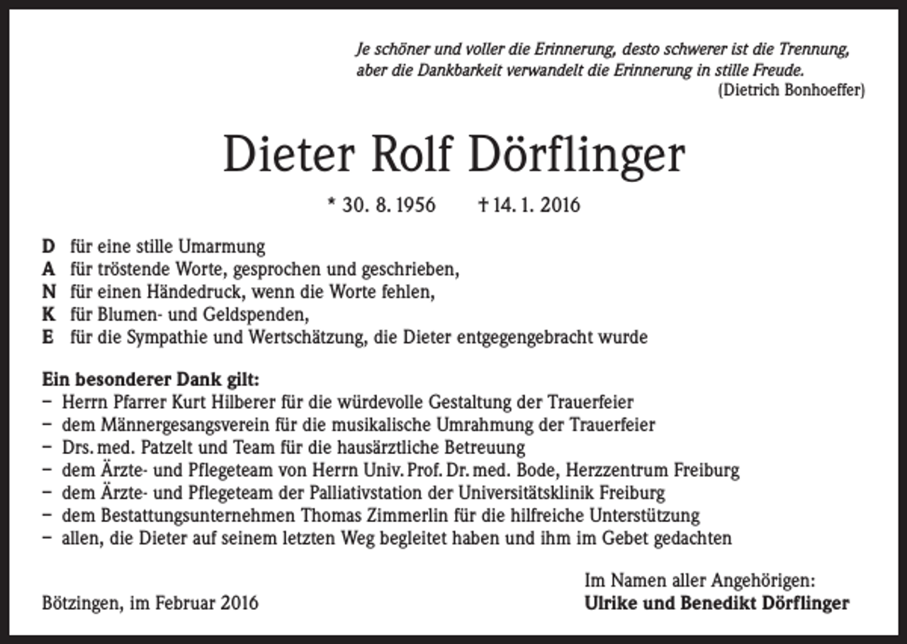 <p>Je schöner und voller die Erinnerung, desto schwerer ist die Trennung,<br />aber die Dankbarkeit verwandelt die Erinnerung in stille Freude.</p><p>(Dietrich Bonhoeffer)</p><p>Dieter Rolf Dörflinger<br />* 30. 8. 1956 † 14. 1. 2016<br />D<br />A<br />N<br />K<br />E</p><p>für eine stille Umarmung<br />für tröstende Worte, gesprochen und geschrieben,<br />für einen Händedruck, wenn die Worte fehlen,<br />für Blumen- und Geldspenden,<br />für die Sympathie und Wertschätzung, die Dieter entgegengebracht wurde</p><p>Ein besonderer Dank gilt:<br />– Herrn Pfarrer Kurt Hilberer für die würdevolle Gestaltung der Trauerfeier<br />– dem Männergesangsverein für die musikalische Umrahmung der Trauerfeier<br />– Drs. med. Patzelt und Team für die hausärztliche Betreuung<br />– dem Ärzte- und Pflegeteam von Herrn Univ. Prof. Dr. med. Bode, Herzzentrum Freiburg<br />– dem Ärzte- und Pflegeteam der Palliativstation der Universitätsklinik Freiburg<br />– dem Bestattungsunternehmen Thomas Zimmerlin für die hilfreiche Unterstützung<br />– allen, die Dieter auf seinem letzten Weg begleitet haben und ihm im Gebet gedachten</p><p>Bötzingen, im Februar 2016</p><p>Im Namen aller Angehörigen:<br />Ulrike und Benedikt Dörflinger</p>
