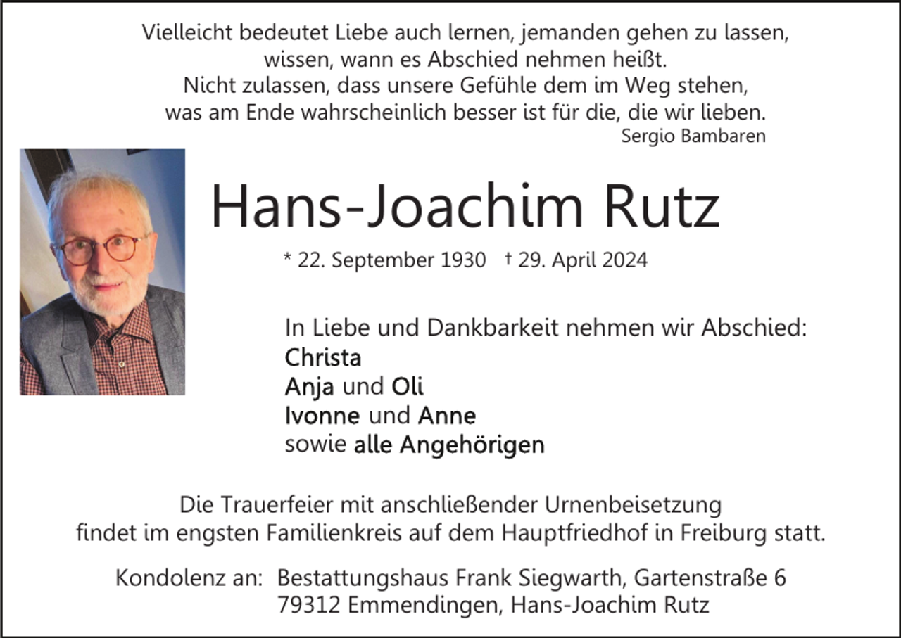 <p>Vielleicht bedeutet Liebe auch lernen, jemanden gehen zu lassen,<br />wissen, wann es Abschied nehmen heißt.<br />Nicht zulassen, dass unsere Gefühle dem im Weg stehen,<br />was am Ende wahrscheinlich besser ist für die, die wir lieben.<br />Sergio Bambaren</p><p>Hans-Joachim Rutz<br />* 22. September 1930 † 29. April 2024</p><p>In Liebe und Dankbarkeit nehmen wir Abschied:<br />und<br />und<br />sowie<br />Die Trauerfeier mit anschließender Urnenbeisetzung<br />findet im engsten Familienkreis auf dem Hauptfriedhof in Freiburg statt.<br />Kondolenz an: Bestattungshaus Frank Siegwarth, Gartenstraße 6<br />79312 Emmendingen, Hans-Joachim Rutz</p>