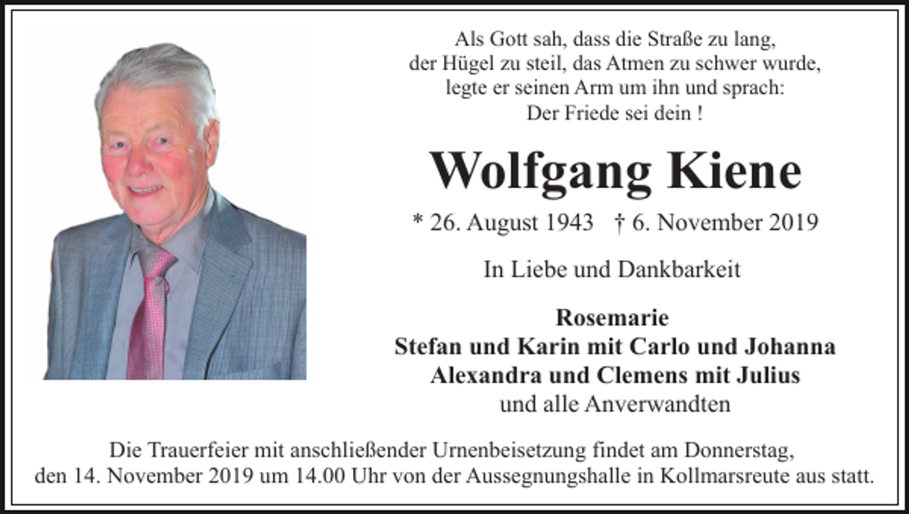 <p>Als Gott sah, dass die Straße zu lang,<br />der Hügel zu steil, das Atmen zu schwer wurde,<br />legte er seinen Arm um ihn und sprach:<br />Der Friede sei dein !</p><p>Wolfgang Kiene<br />* 26. August 1943 † 6. November 2019<br />In Liebe und Dankbarkeit<br />Rosemarie<br />Stefan und Karin mit Carlo und Johanna<br />Alexandra und Clemens mit Julius<br />und alle Anverwandten<br />Die Trauerfeier mit anschließender Urnenbeisetzung findet am Donnerstag,<br />den 14. November 2019 um 14.00 Uhr von der Aussegnungshalle in Kollmarsreute aus statt.</p>