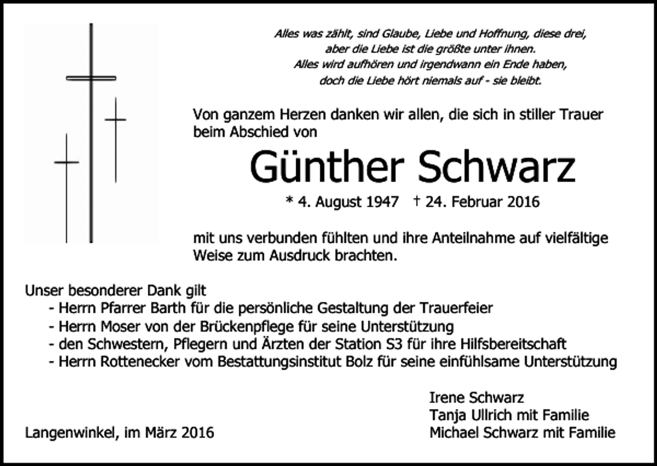 <p>Alles was zählt, sind Glaube, Liebe und Hoffnung, diese drei,<br />aber die Liebe ist die größte unter ihnen.<br />Alles wird aufhören und irgendwann ein Ende haben,<br />doch die Liebe hört niemals auf - sie bleibt.</p><p>Von ganzem Herzen danken wir allen, die sich in stiller Trauer<br />beim Abschied von</p><p>Günther Schwarz<br />* 4. August 1947 † 24. Februar 2016</p><p>mit uns verbunden fühlten und ihre Anteilnahme auf vielfältige<br />Weise zum Ausdruck brachten.<br />Unser besonderer Dank gilt<br />- Herrn Pfarrer Barth für die persönliche Gestaltung der Trauerfeier<br />- Herrn Moser von der Brückenpflege für seine Unterstützung<br />- den Schwestern, Pflegern und Ärzten der Station S3 für ihre Hilfsbereitschaft<br />- Herrn Rottenecker vom Bestattungsinstitut Bolz für seine einfühlsame Unterstützung</p><p>Langenwinkel, im März 2016</p><p>Irene Schwarz<br />Tanja Ullrich mit Familie<br />Michael Schwarz mit Familie</p>