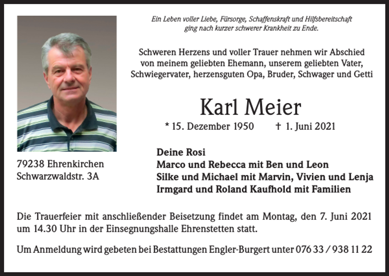 <p>Ein Leben voller Liebe, Fürsorge, Schaffenskraft und Hilfsbereitschaft<br />ging nach kurzer schwerer Krankheit zu Ende.</p><p>Schweren Herzens und voller Trauer nehmen wir Abschied<br />von meinem geliebten Ehemann, unserem geliebten Vater,<br />Schwiegervater, herzensguten Opa, Bruder, Schwager und Getti</p><p>Karl Meier</p><p>* 15. Dezember 1950 † 1. Juni 2021<br />79238 Ehrenkirchen<br />Schwarzwaldstr. 3A</p><p>Deine Rosi<br />Marco und Rebecca mit Ben und Leon<br />Silke und Michael mit Marvin, Vivien und Lenja<br />Irmgard und Roland Kaufhold mit Familien</p><p>Die Trauerfeier mit anschließender Beisetzung findet am Montag, den 7. Juni 2021<br />um 14.30 Uhr in der Einsegnungshalle Ehrenstetten statt.<br />Um Anmeldung wird gebeten bei Bestattungen Engler-Burgert unter 076 33 / 938 11 22</p>