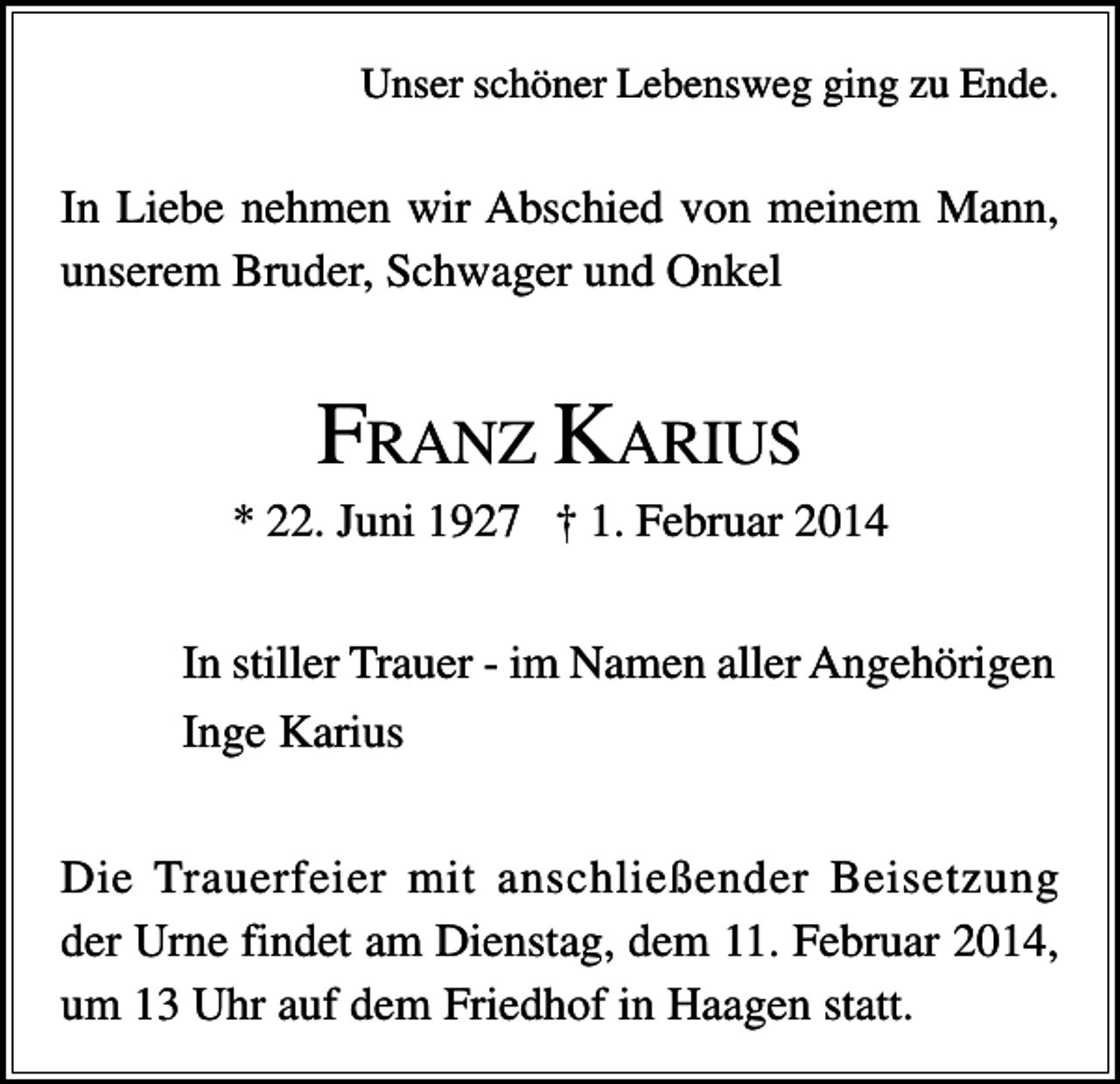 <p>Unser schöner Lebensweg ging zu Ende.</p><p>In Liebe nehmen wir Abschied von meinem Mann,<br />unserem Bruder, Schwager und Onkel</p><p>FRANZ KARIUS<br />* 22. Juni 1927 † 1. Februar 2014<br />In stiller Trauer - im Namen aller Angehörigen<br />Inge Karius<br />Die Trauerfeier mit anschließender Beisetzung<br />der Urne findet am Dienstag, dem 11. Februar 2014,<br />um 13 Uhr auf dem Friedhof in Haagen statt.</p>