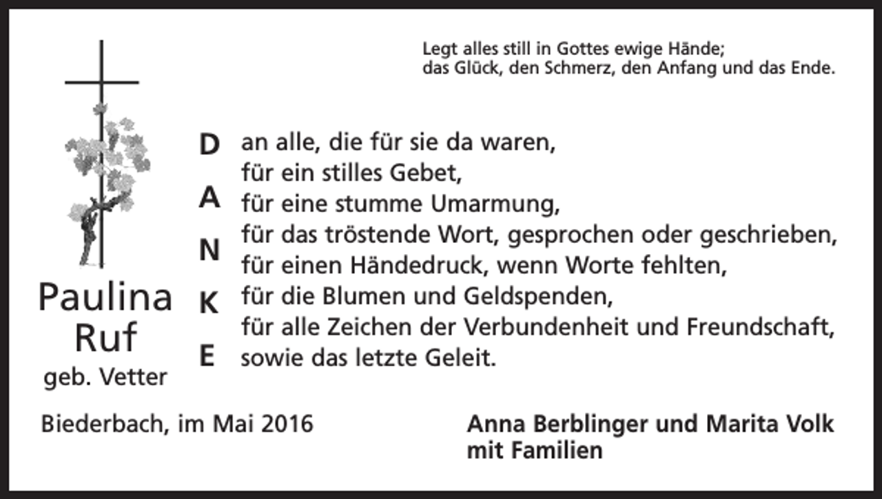 <p>Legt alles still in Gottes ewige Hände;<br />das Glück, den Schmerz, den Anfang und das Ende.</p><p>D<br />A<br />N</p><p>Paulina<br />Ruf<br />geb. Vetter</p><p>K<br />E</p><p>an alle, die für sie da waren,<br />für ein stilles Gebet,<br />für eine stumme Umarmung,<br />für das tröstende Wort, gesprochen oder geschrieben,<br />für einen Händedruck, wenn Worte fehlten,<br />für die Blumen und Geldspenden,<br />für alle Zeichen der Verbundenheit und Freundschaft,<br />sowie das letzte Geleit.</p><p>Biederbach, im Mai 2016</p><p>Anna Berblinger und Marita Volk<br />mit Familien</p>