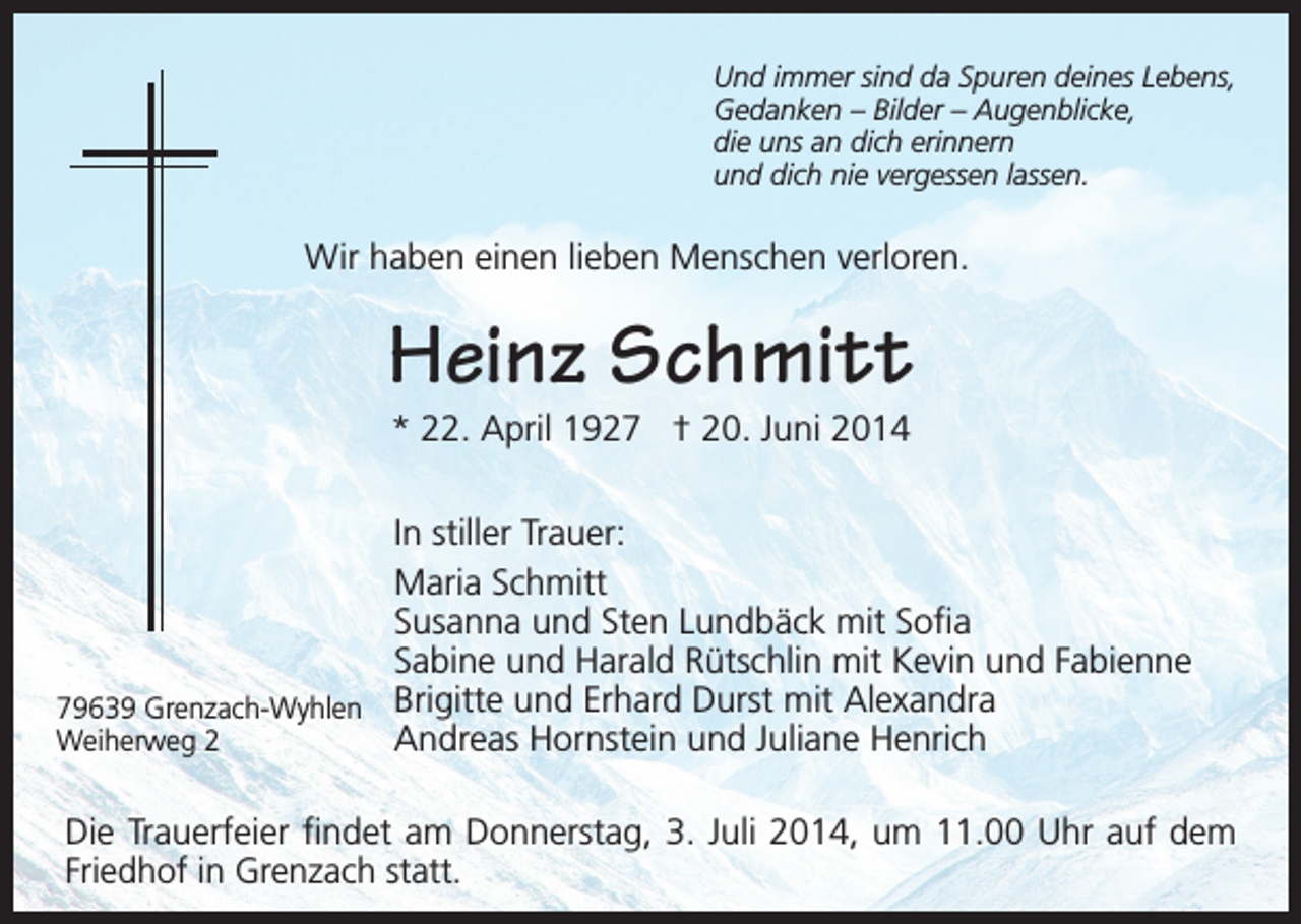 <p>Und immer sind da Spuren deines Lebens,<br />Gedanken – Bilder – Augenblicke,<br />die uns an dich erinnern<br />und dich nie vergessen lassen.</p><p>Wir haben einen lieben Menschen verloren.</p><p>Heinz Schmitt<br />* 22. April 1927 † 20. Juni 2014</p><p>In stiller Trauer:<br />Maria Schmitt<br />Susanna und Sten Lundbäck mit Sofia<br />Sabine und Harald Rütschlin mit Kevin und Fabienne<br />79639 Grenzach-Wyhlen Brigitte und Erhard Durst mit Alexandra<br />Andreas Hornstein und Juliane Henrich<br />Weiherweg 2<br />Die Trauerfeier findet am Donnerstag, 3. Juli 2014, um 11.00 Uhr auf dem<br />Friedhof in Grenzach statt.</p>