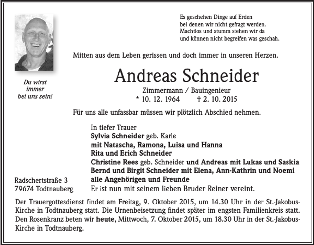 <p>Es geschehen Dinge auf Erden<br />bei denen wir nicht gefragt werden.<br />Machtlos und stumm stehen wir da<br />und können nicht begreifen was geschah.</p><p>Mitten aus dem Leben gerissen und doch immer in unseren Herzen.</p><p>Andreas Schneider</p><p>Du wirst<br />immer<br />bei uns sein!</p><p>Zimmermann / Bauingenieur<br />* 10. 12. 1964 † 2. 10. 2015</p><p>Für uns alle unfassbar müssen wir plötzlich Abschied nehmen.</p><p>Radschertstraße 3<br />79674 Todtnauberg</p><p>In tiefer Trauer<br />Sylvia Schneider geb. Karle<br />mit Natascha, Ramona, Luisa und Hanna<br />Rita und Erich Schneider<br />Christine Rees geb. Schneider und Andreas mit Lukas und Saskia<br />Bernd und Birgit Schneider mit Elena, Ann-Kathrin und Noemi<br />alle Angehörigen und Freunde<br />Er ist nun mit seinem lieben Bruder Reiner vereint.</p><p>Der Trauergottesdienst findet am Freitag, 9. Oktober 2015, um 14.30 Uhr in der St.-JakobusKirche in Todtnauberg statt. Die Urnenbeisetzung findet später im engsten Familienkreis statt.<br />Den Rosenkranz beten wir heute, Mittwoch, 7. Oktober 2015, um 18.30 Uhr in der St.-JakobusKirche in Todtnauberg.</p>