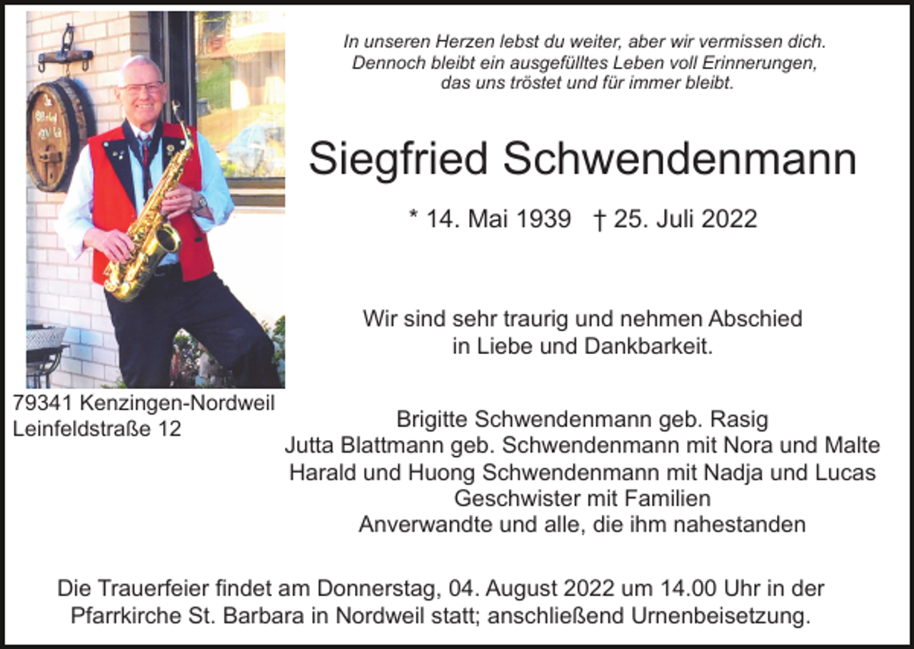 <p>In unseren Herzen lebst du weiter, aber wir vermissen dich.<br />Dennoch bleibt ein ausgefülltes Leben voll Erinnerungen,<br />das uns tröstet und für immer bleibt.</p><p>Siegfried Schwendenmann<br />* 14. Mai 1939 † 25. Juli 2022</p><p>Wir sind sehr traurig und nehmen Abschied<br />in Liebe und Dankbarkeit.<br />79341 Kenzingen-Nordweil<br />Leinfeldstraße 12</p><p>Brigitte Schwendenmann geb. Rasig<br />Jutta Blattmann geb. Schwendenmann mit Nora und Malte<br />Harald und Huong Schwendenmann mit Nadja und Lucas<br />Geschwister mit Familien<br />Anverwandte und alle, die ihm nahestanden</p><p>Die Trauerfeier findet am Donnerstag, 04. August 2022 um 14.00 Uhr in der<br />Pfarrkirche St. Barbara in Nordweil statt; anschließend Urnenbeisetzung.</p>