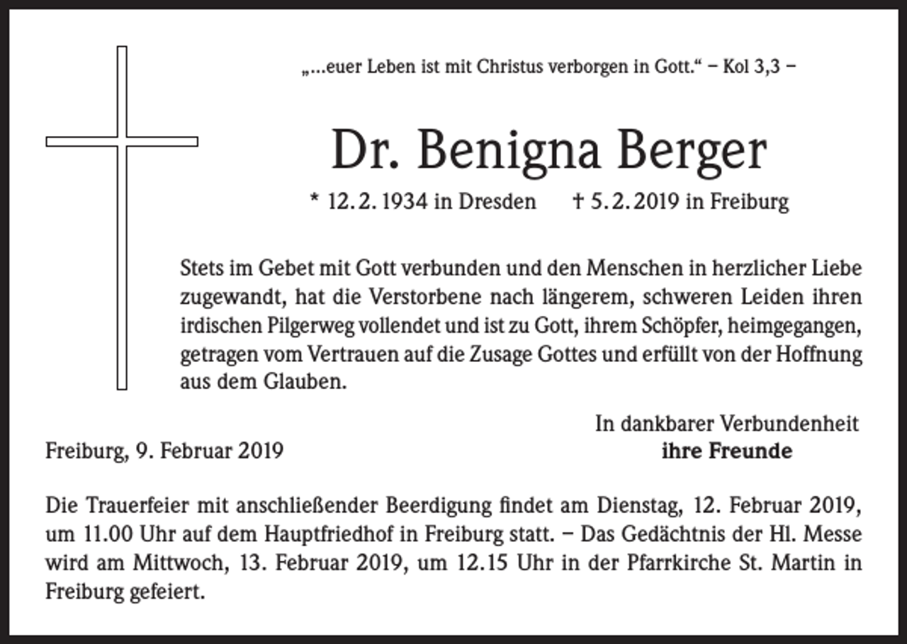 <p>„...euer Leben ist mit Christus verborgen in Gott.“ – Kol 3,3 –</p><p>Dr. Benigna Berger<br />* 12. 2. 1934 in Dresden † 5. 2. 2019 in Freiburg<br />Stets im Gebet mit Gott verbunden und den Menschen in herzlicher Liebe<br />zugewandt, hat die Verstorbene nach längerem, schweren Leiden ihren<br />irdischen Pilgerweg vollendet und ist zu Gott, ihrem Schöpfer, heimgegangen,<br />getragen vom Vertrauen auf die Zusage Gottes und erfüllt von der Hoffnung<br />aus dem Glauben.</p><p>Freiburg, 9. Februar 2019</p><p>In dankbarer Verbundenheit<br />ihre Freunde</p><p>Die Trauerfeier mit anschließender Beerdigung findet am Dienstag, 12. Februar 2019,<br />um 11.00 Uhr auf dem Hauptfriedhof in Freiburg statt. – Das Gedächtnis der Hl. Messe<br />wird am Mittwoch, 13. Februar 2019, um 12.15 Uhr in der Pfarrkirche St. Martin in<br />Freiburg gefeiert.</p>