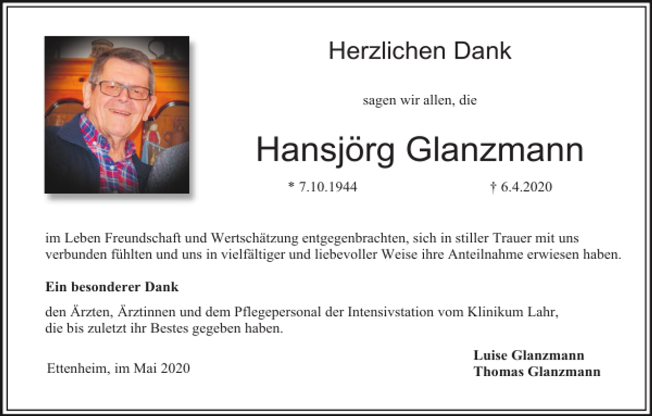 <p>Herzlichen Dank<br />sagen wir allen, die</p><p>Hansjörg Glanzmann<br />* 7.10.1944</p><p>† 6.4.2020</p><p>im Leben Freundschaft und Wertschätzung entgegenbrachten, sich in stiller Trauer mit uns<br />verbunden fühlten und uns in vielfältiger und liebevoller Weise ihre Anteilnahme erwiesen haben.<br />Ein besonderer Dank<br />den Ärzten, Ärztinnen und dem Pflegepersonal der Intensivstation vom Klinikum Lahr,<br />die bis zuletzt ihr Bestes gegeben haben.<br />Ettenheim, im Mai 2020</p><p>Luise Glanzmann<br />Thomas Glanzmann</p>