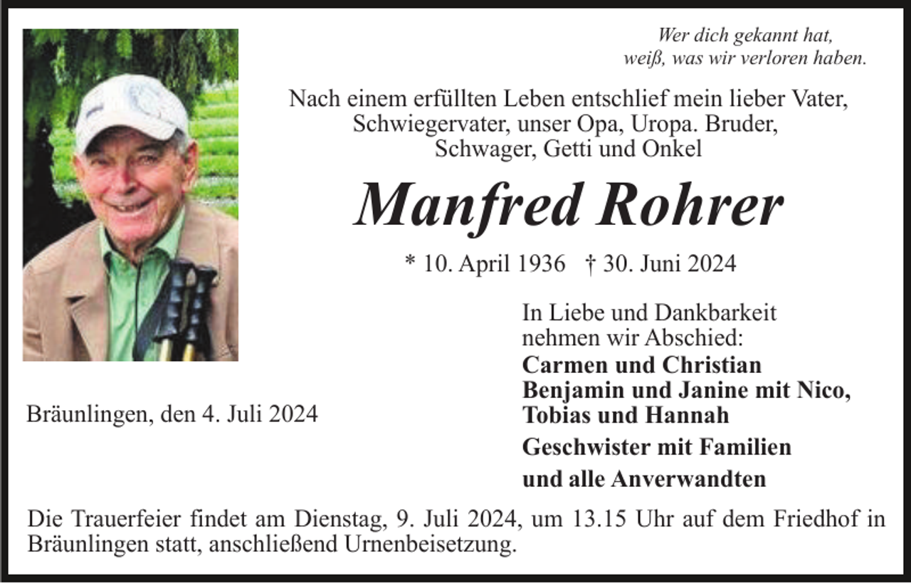 <p>Wer dich gekannt hat,<br />weiß, was wir verloren haben.</p><p>Nach einem erfüllten Leben entschlief mein lieber Vater,<br />Schwiegervater, unser Opa, Uropa. Bruder,<br />Schwager, Getti und Onkel</p><p>Manfred Rohrer<br />* 10. April 1936 † 30. Juni 2024</p><p>Bräunlingen, den 4. Juli 2024</p><p>In Liebe und Dankbarkeit<br />nehmen wir Abschied:<br />Carmen und Christian<br />Benjamin und Janine mit Nico,<br />Tobias und Hannah<br />Geschwister mit Familien<br />und alle Anverwandten</p><p>Die Trauerfeier findet am Dienstag, 9. Juli 2024, um 13.15 Uhr auf dem Friedhof in<br />Bräunlingen statt, anschließend Urnenbeisetzung.</p>