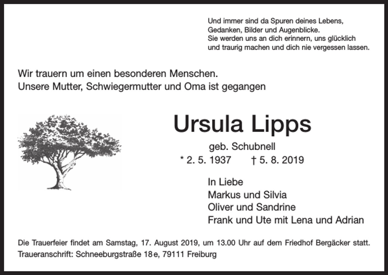 <p>Und immer sind da Spuren deines Lebens,<br />Gedanken, Bilder und Augenblicke.<br />Sie werden uns an dich erinnern, uns glücklich<br />und traurig machen und dich nie vergessen lassen.</p><p>Wir trauern um einen besonderen Menschen.<br />Unsere Mutter, Schwiegermutter und Oma ist gegangen</p><p>Ursula Lipps<br />geb. Schubnell<br />* 2. 5. 1937 † 5. 8. 2019<br />In Liebe<br />Markus und Silvia<br />Oliver und Sandrine<br />Frank und Ute mit Lena und Adrian<br />Die Trauerfeier findet am Samstag, 17. August 2019, um 13.00 Uhr auf dem Friedhof B<br />­ erg­äcker statt.</p><p>Traueranschrift: Schneeburgstraße 18 e, 79111 Freiburg</p>