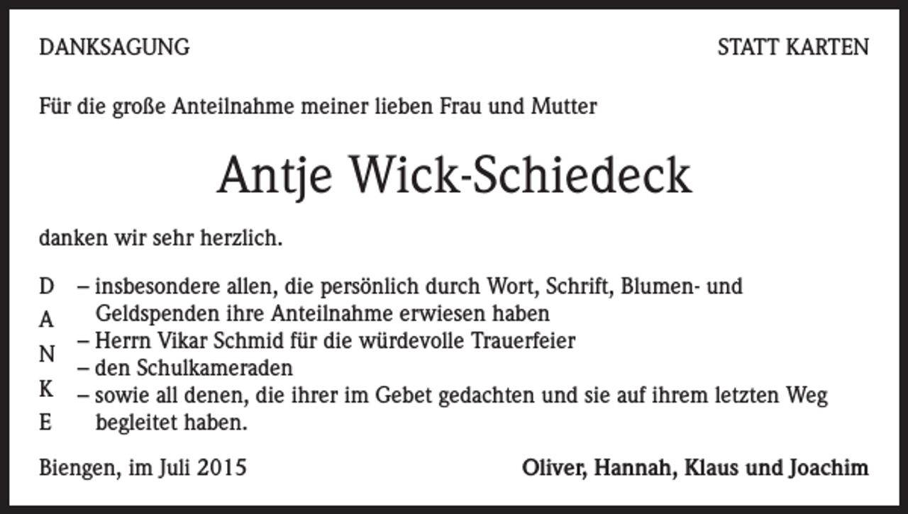 <p>DANKSAGUNG</p><p>STATT KARTEN</p><p>Für die große Anteilnahme meiner lieben Frau und Mutter</p><p>Antje Wick-Schiedeck<br />danken wir sehr herzlich.<br />D – insbesondere allen, die persönlich durch Wort, Schrift, Blumen- und<br />Geldspenden ihre Anteilnahme erwiesen haben<br />A<br />– Herrn Vikar Schmid für die würdevolle Trauerfeier<br />N<br />– den Schulkameraden<br />K – sowie all denen, die ihrer im Gebet gedachten und sie auf ihrem letzten Weg<br />begleitet haben.<br />E<br />Biengen, im Juli 2015</p><p>Oliver, Hannah, Klaus und Joachim</p>