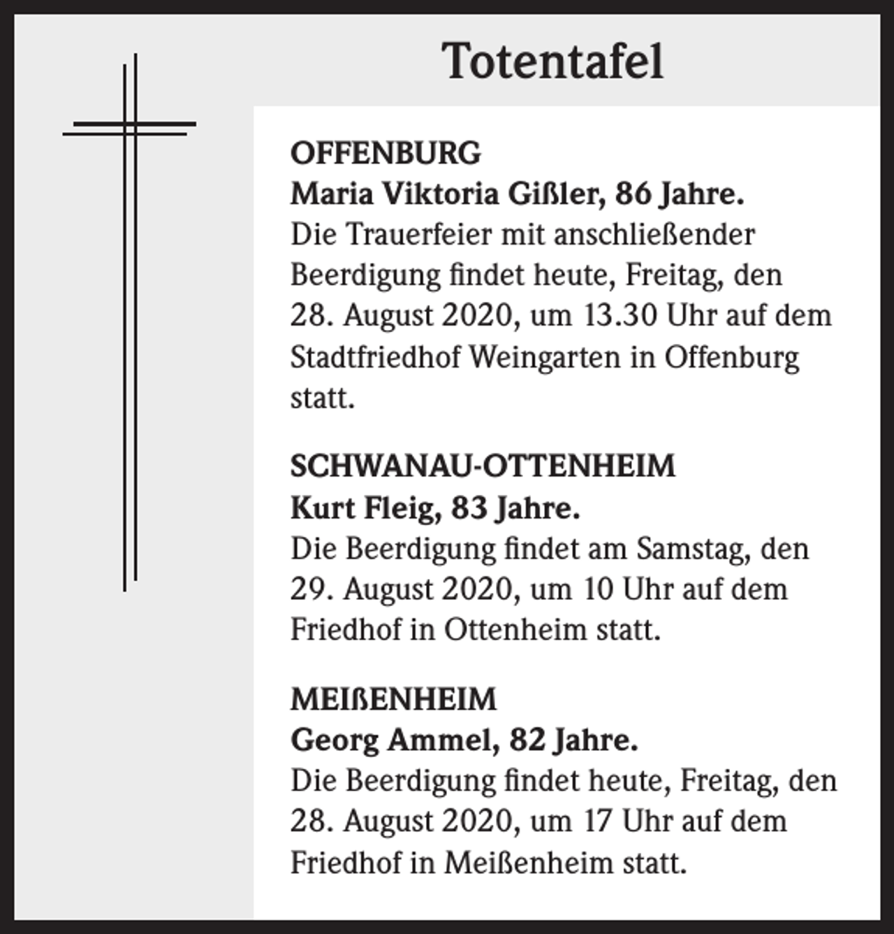 <p>Totentafel<br />OFFENBURG<br />Maria Viktoria Gißler, 86 Jahre.<br />Die Trauerfeier mit anschließender<br />Beerdigung findet heute, Freitag, den<br />28. August 2020, um 13.30 Uhr auf dem<br />Stadtfriedhof Weingarten in Offenburg<br />statt.<br />SCHWANAU-OTTENHEIM<br />Kurt Fleig, 83 Jahre.<br />Die Beerdigung findet am Samstag, den<br />29. August 2020, um 10 Uhr auf dem<br />Friedhof in Ottenheim statt.<br />MEIßENHEIM<br />Georg Ammel, 82 Jahre.<br />Die Beerdigung findet heute, Freitag, den<br />28. August 2020, um 17 Uhr auf dem<br />Friedhof in Meißenheim statt.</p>