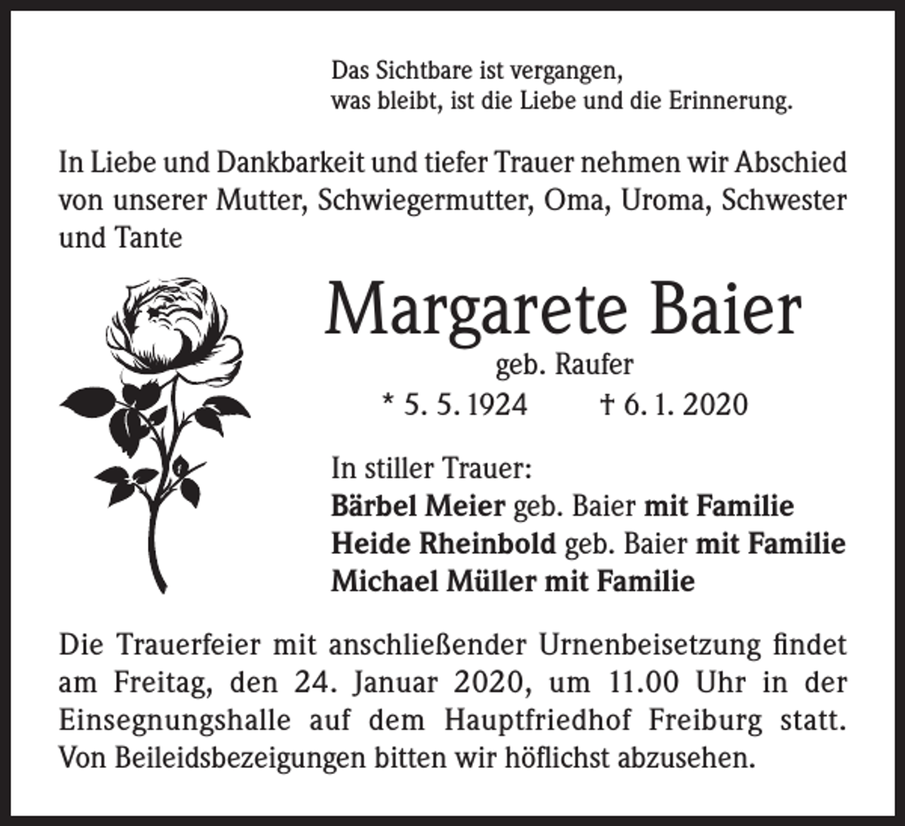 <p>Das Sichtbare ist vergangen,<br />was bleibt, ist die Liebe und die Erinnerung.</p><p>In Liebe und Dankbarkeit und tiefer Trauer nehmen wir Abschied<br />von unserer Mutter, Schwiegermutter, Oma, Uroma, Schwester<br />und Tante</p><p>Margarete Baier<br />geb. Raufer<br />* 5. 5. 1924<br />† 6. 1. 2020</p><p>In stiller Trauer:<br />Bärbel Meier geb. Baier mit Familie<br />Heide Rheinbold geb. Baier mit Familie<br />Michael Müller mit Familie<br />Die Trauerfeier mit anschließender Urnenbeisetzung findet<br />am Freitag, den 24. Januar 2020, um 11.00 Uhr in der<br />Einsegnungshalle auf dem Hauptfriedhof Freiburg statt.<br />Von Beileidsbezeigungen bitten wir höflichst abzusehen.</p>