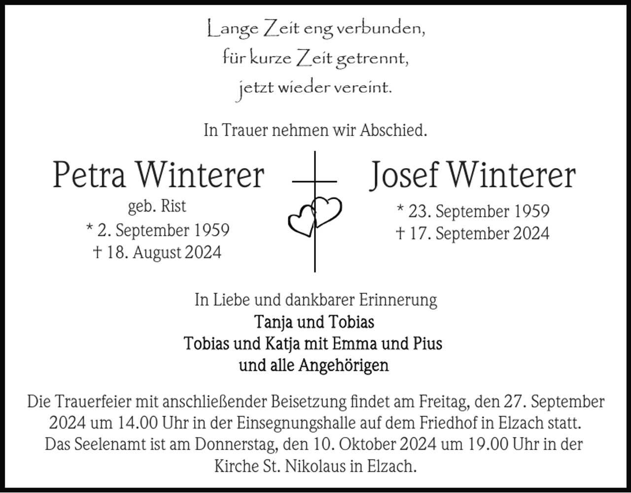 <p>Lange Zeit eng verbunden,<br />für kurze Zeit getrennt,<br />jetzt wieder vereint.<br />In Trauer nehmen wir Abschied.</p><p>Petra Winterer</p><p>Josef Winterer</p><p>geb. Rist<br />* 2. September 1959<br />† 18. August 2024</p><p>* 23. September 1959<br />† 17. September 2024</p><p>In Liebe und dankbarer Erinnerung</p><p>Die Trauerfeier mit anschließender Beisetzung ﬁndet am Freitag, den 27. September<br />2024 um 14.00 Uhr in der Einsegnungshalle auf dem Friedhof in Elzach statt.<br />Das Seelenamt ist am Donnerstag, den 10. Oktober 2024 um 19.00 Uhr in der<br />Kirche St. Nikolaus in Elzach.</p>
