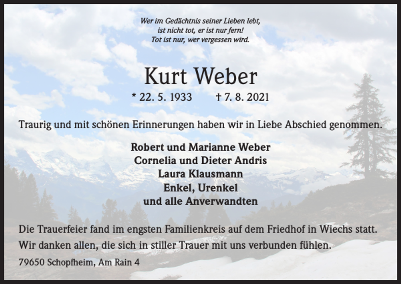 <p>Wer im Gedächtnis seiner Lieben lebt,<br />ist nicht tot, er ist nur fern!<br />Tot ist nur, wer vergessen wird.</p><p>Kurt Weber</p><p>* 22. 5. 1933 † 7. 8. 2021<br />Traurig und mit schönen Erinnerungen haben wir in Liebe Abschied genommen.<br />Robert und Marianne Weber<br />Cornelia und Dieter Andris<br />Laura Klausmann<br />Enkel, Urenkel<br />und alle Anverwandten<br />Die Trauerfeier fand im engsten Familienkreis auf dem Friedhof in Wiechs statt.<br />Wir danken allen, die sich in stiller Trauer mit uns verbunden fühlen.<br />79650 Schopfheim, Am Rain 4</p>