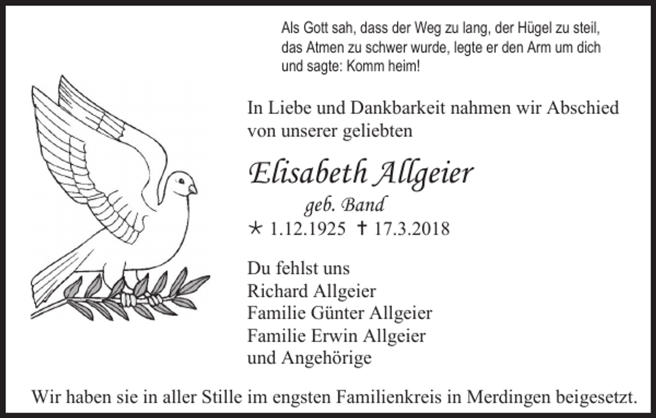 <p>Als Gott sah, dass der Weg zu lang, der Hügel zu steil,<br />das Atmen zu schwer wurde, legte er den Arm um dich<br />und sagte: Komm heim!</p><p>In Liebe und Dankbarkeit nahmen wir Abschied<br />von unserer geliebten</p><p>Elisabeth Allgeier<br />geb. Band</p><p> 1.12.1925  17.3.2018<br />Du fehlst uns<br />Richard Allgeier<br />Familie Günter Allgeier<br />Familie Erwin Allgeier<br />und Angehörige<br />Wir haben sie in aller Stille im engsten Familienkreis in Merdingen beigesetzt.</p>