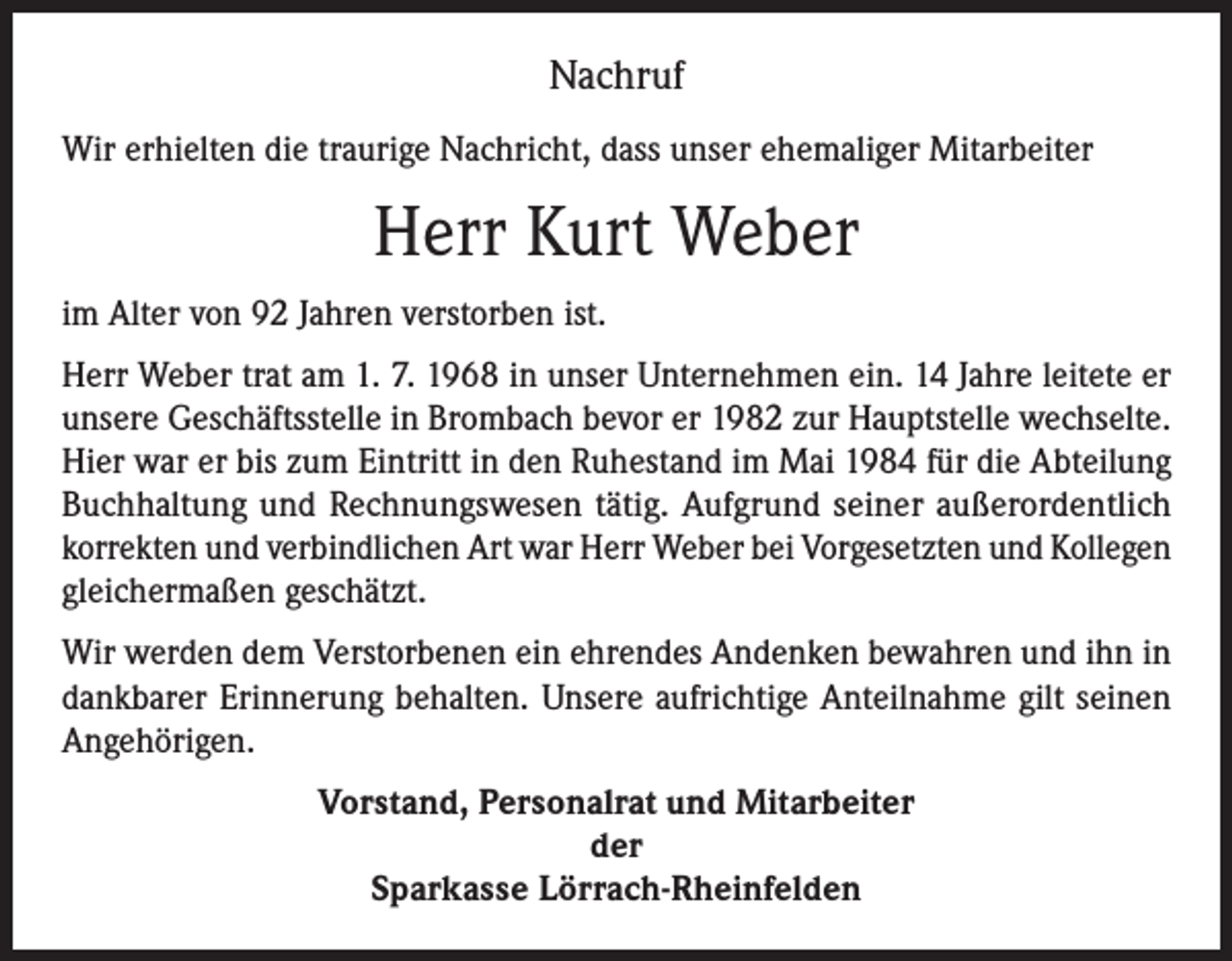 <p>Nachruf<br />Wir erhielten die traurige Nachricht, dass unser ehemaliger Mitarbeiter</p><p>Herr Kurt Weber<br />im Alter von 92 Jahren verstorben ist.<br />Herr Weber trat am 1. 7. 1968 in unser Unternehmen ein. 14 Jahre leitete er<br />unsere Geschäftsstelle in Brombach bevor er 1982 zur Hauptstelle wechselte.<br />Hier war er bis zum Eintritt in den Ruhestand im Mai 1984 für die Abteilung<br />Buchhaltung und Rechnungswesen tätig. Aufgrund seiner außerordentlich<br />korrekten und verbindlichen Art war Herr Weber bei Vorgesetzten und Kollegen<br />gleichermaßen geschätzt.<br />Wir werden dem Verstorbenen ein ehrendes Andenken bewahren und ihn in<br />dankbarer Erinnerung behalten. Unsere aufrichtige Anteilnahme gilt seinen<br />Angehörigen.<br />Vorstand, Personalrat und Mitarbeiter<br />der<br />Sparkasse Lörrach-Rheinfelden</p>