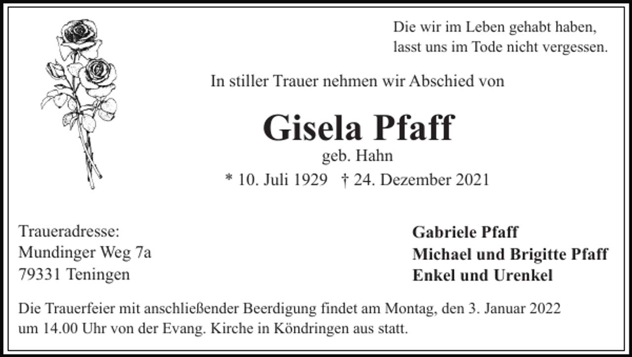 <p>Die wir im Leben gehabt haben,<br />lasst uns im Tode nicht vergessen.</p><p>In stiller Trauer nehmen wir Abschied von</p><p>Gisela Pfaff</p><p>geb. Hahn<br />* 10. Juli 1929 † 24. Dezember 2021<br />Traueradresse:<br />Mundinger Weg 7a<br />79331 Teningen</p><p>Gabriele Pfaff<br />Michael und Brigitte Pfaff<br />Enkel und Urenkel</p><p>Die Trauerfeier mit anschließender Beerdigung findet am Montag, den 3. Januar 2022<br />um 14.00 Uhr von der Evang. Kirche in Köndringen aus statt.</p>