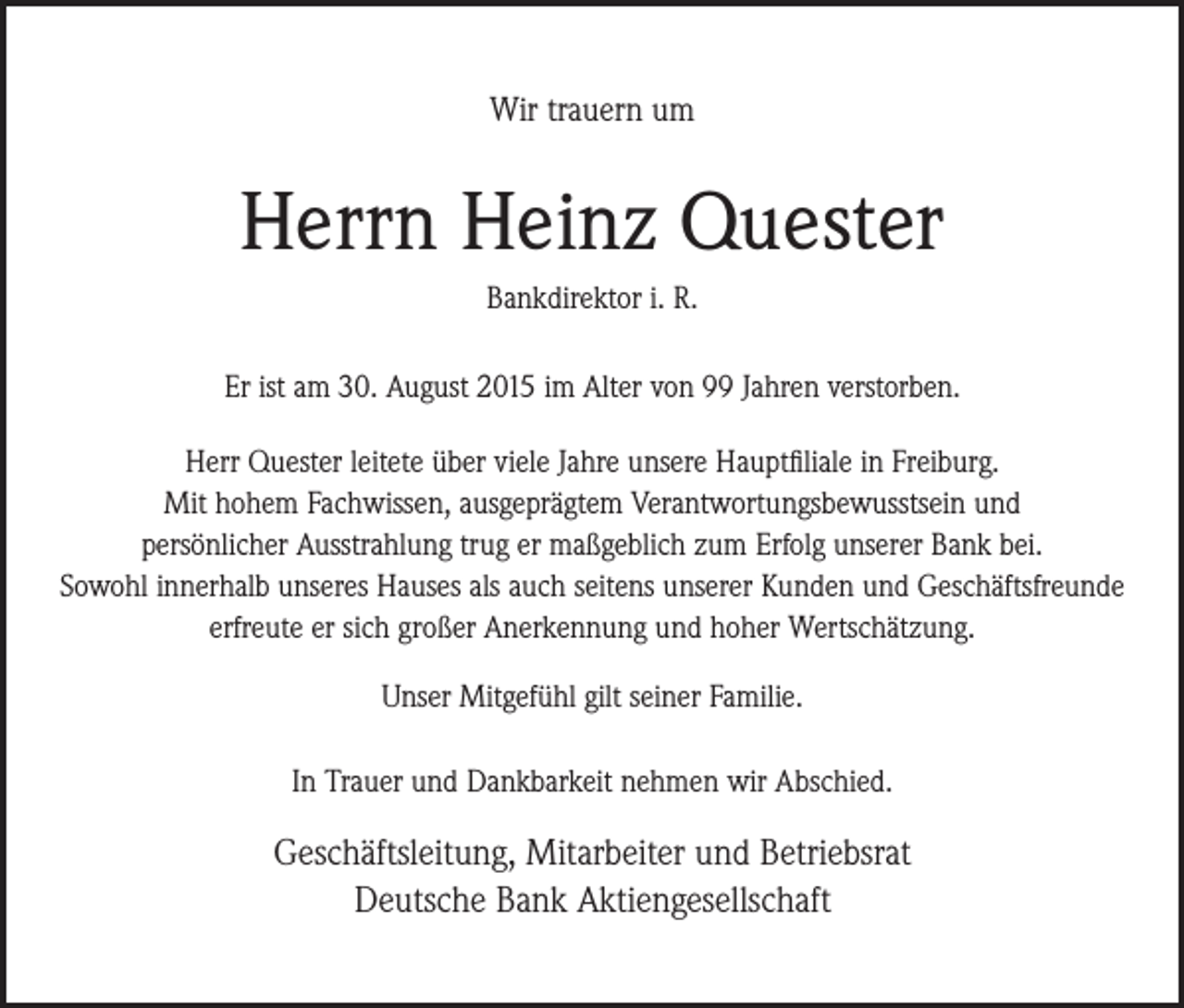 <p>Wir trauern um</p><p>Herrn Heinz Quester<br />Bankdirektor i. R.<br />Er ist am 30. August 2015 im Alter von 99 Jahren verstorben.<br />Herr Quester leitete über viele Jahre unsere Hauptfiliale in Freiburg.<br />Mit hohem Fachwissen, ausgeprägtem Verantwortungsbewusstsein und<br />persönlicher Ausstrahlung trug er maßgeblich zum Erfolg unserer Bank bei.<br />Sowohl innerhalb unseres Hauses als auch seitens unserer Kunden und Geschäftsfreunde<br />erfreute er sich großer Anerkennung und hoher Wertschätzung.<br />Unser Mitgefühl gilt seiner Familie.<br />In Trauer und Dankbarkeit nehmen wir Abschied.</p><p>Geschäftsleitung, Mitarbeiter und Betriebsrat<br />Deutsche Bank Aktiengesellschaft</p>