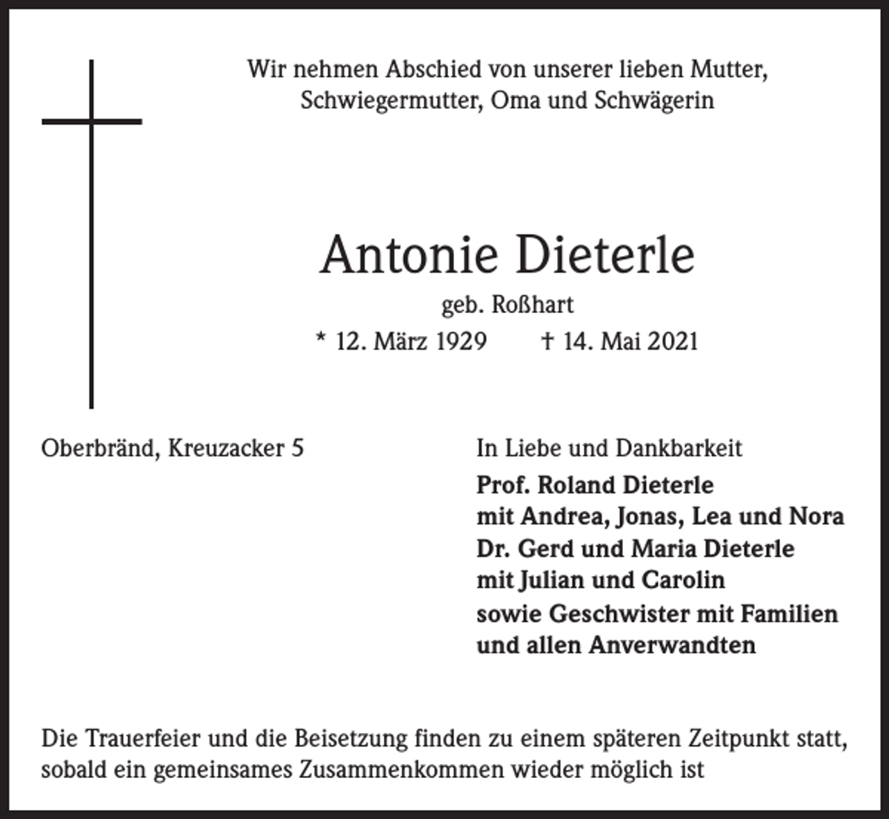 <p>Wir nehmen Abschied von unserer lieben Mutter,<br />Schwiegermutter, Oma und Schwägerin</p><p>Antonie Dieterle<br />geb. Roßhart<br />* 12. März 1929 † 14. Mai 2021</p><p>Oberbränd, Kreuzacker 5</p><p>In Liebe und Dankbarkeit<br />Prof. Roland Dieterle<br />mit Andrea, Jonas, Lea und Nora<br />Dr. Gerd und Maria Dieterle<br />mit Julian und Carolin<br />sowie Geschwister mit Familien<br />und allen Anverwandten</p><p>Die Trauerfeier und die Beisetzung finden zu einem späteren Zeitpunkt statt,<br />sobald ein gemeinsames Zusammenkommen wieder möglich ist</p>