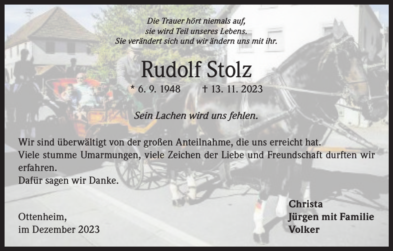 <p>Die Trauer hört niemals auf,<br />sie wird Teil unseres Lebens.<br />Sie verändert sich und wir ändern uns mit ihr.</p><p>Rudolf Stolz</p><p>* 6. 9. 1948 † 13. 11. 2023<br />Sein Lachen wird uns fehlen.<br />Wir sind überwältigt von der großen Anteilnahme, die uns erreicht hat.<br />Viele stumme Umarmungen, viele Zeichen der Liebe und Freundschaft durften wir<br />erfahren.<br />Dafür sagen wir Danke.<br />Christa<br />Ottenheim,<br />Jürgen mit Familie<br />im Dezember 2023 Volker</p>