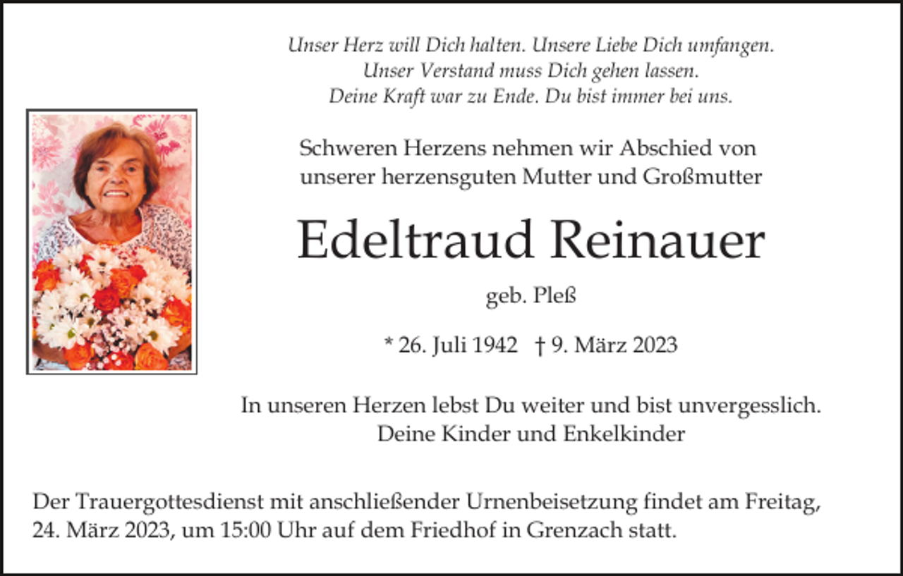 <p>Unser Herz will Dich halten. Unsere Liebe Dich umfangen.<br />Unser Verstand muss Dich gehen lassen.<br />Deine Kraft war zu Ende. Du bist immer bei uns.</p><p>Schweren Herzens nehmen wir Abschied von<br />unserer herzensguten Mutter und Großmutter</p><p>Edeltraud Reinauer<br />geb. Pleß<br />* 26. Juli 1942 † 9. März 2023<br />In unseren Herzen lebst Du weiter und bist unvergesslich.<br />Deine Kinder und Enkelkinder<br />Der Trauergottesdienst mit anschließender Urnenbeisetzung findet am Freitag,<br />24. März 2023, um 15:00 Uhr auf dem Friedhof in Grenzach statt.</p>