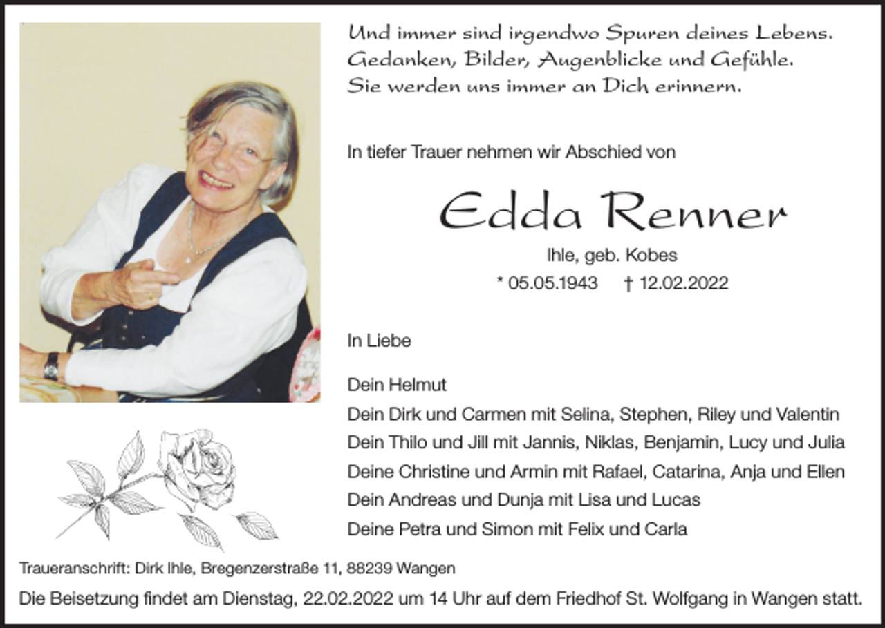 <p>Und immer sind irgendwo Spuren deines Lebens.<br />Gedanken, Bilder, Augenblicke und Gefühle.<br />Sie werden uns immer an Dich erinnern.<br />In tiefer Trauer nehmen wir Abschied von</p><p>Edda Renner<br />Ihle, geb. Kobes<br />* 05.05.1943</p><p>† 12.02.2022</p><p>In Liebe<br />Dein Helmut<br />Dein Dirk und Carmen mit Selina, Stephen, Riley und Valentin<br />Dein Thilo und Jill mit Jannis, Niklas, Benjamin, Lucy und Julia<br />Deine Christine und Armin mit Rafael, Catarina, Anja und Ellen<br />Dein Andreas und Dunja mit Lisa und Lucas<br />Deine Petra und Simon mit Felix und Carla<br />Traueranschrift: Dirk Ihle, Bregenzerstraße 11, 88239 Wangen</p><p>Die Beisetzung findet am Dienstag, 22.02.2022 um 14 Uhr auf dem Friedhof St. Wolfgang in Wangen statt.</p>