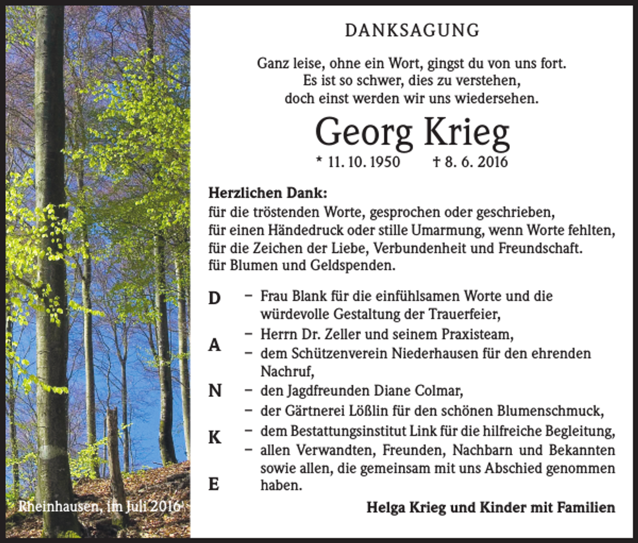 <p>Danksagung<br />Ganz leise, ohne ein Wort, gingst du von uns fort.<br />Es ist so schwer, dies zu verstehen,<br />doch einst werden wir uns wiedersehen.</p><p>Georg Krieg<br />* 11. 10. 1950 † 8. 6. 2016</p><p>Herzlichen Dank:<br />für die tröstenden Worte, gesprochen oder geschrieben,<br />für einen Händedruck oder stille Umarmung, wenn Worte fehlten,<br />für die Zeichen der Liebe, Verbundenheit und Freundschaft.<br />für Blumen und Geldspenden.</p><p>D<br />A<br />N<br />K<br />E<br />Rheinhausen, im Juli 2016</p><p>– Frau Blank für die einfühlsamen Worte und die<br />würdevolle Gestaltung der Trauerfeier,<br />– Herrn Dr. Zeller und seinem Praxisteam,<br />– dem Schützenverein Niederhausen für den ehrenden<br />Nachruf,<br />– den Jagdfreunden Diane Colmar,<br />– der Gärtnerei Lößlin für den schönen Blumenschmuck,<br />– dem Bestattungsinstitut Link für die hilfreiche Begleitung,<br />– allen Verwandten, Freunden, Nachbarn und Bekannten<br />sowie allen, die gemeinsam mit uns Abschied genommen<br />haben.<br />Helga Krieg und Kinder mit Familien</p>