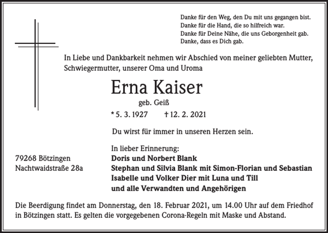 <p>Danke für den Weg, den Du mit uns gegangen bist.<br />Danke für die Hand, die so hilfreich war.<br />Danke für Deine Nähe, die uns Geborgenheit gab.<br />Danke, dass es Dich gab.</p><p>In Liebe und Dankbarkeit nehmen wir Abschied von meiner geliebten Mutter,<br />Schwiegermutter, unserer Oma und Uroma</p><p>Erna Kaiser</p><p>geb. Geiß<br />* 5. 3. 1927 † 12. 2. 2021<br />Du wirst für immer in unseren Herzen sein.</p><p>79268 Bötzingen<br />Nachtwaidstraße 28a</p><p>In lieber Erinnerung:<br />Doris und Norbert Blank<br />Stephan und Silvia Blank mit Simon-Florian und Sebastian<br />Isabelle und Volker Dier mit Luna und Till<br />und alle Verwandten und Angehörigen</p><p>Die Beerdigung findet am Donnerstag, den 18. Februar 2021, um 14.00 Uhr auf dem Friedhof<br />in Bötzingen statt. Es gelten die vorgegebenen Corona-Regeln mit Maske und Abstand.</p>
