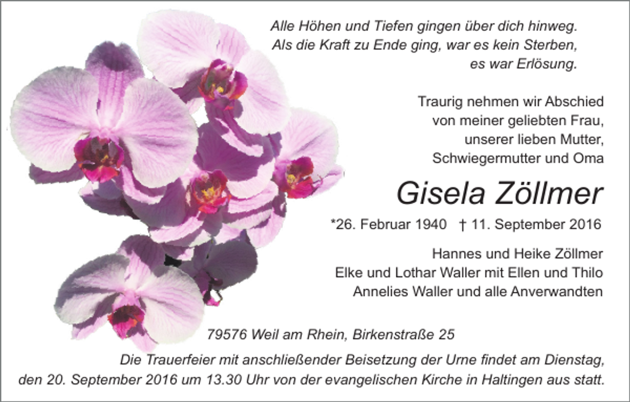 <p>Alle Höhen und Tiefen gingen über dich hinweg.<br />Als die Kraft u Ende ging, war es kein Sterben,<br />es war Erlösung.<br />Traurig nehmen wir Abschied<br />von mein er geliebten Frau,<br />unserer lieben Mutter,<br />Schwiegermutter und Oma</p><p>Gisela Zöllmer<br />*26. Februar 1940 † 11. September 2016<br />Hannes und Heike Zöllmer<br />Elke und Lothar Waller mit Ellen und Thilo<br />Annelies Waller und alle Anverwandten<br />79576 Weil am Rhein, Birkenstraße 25<br />Die Trauerfeier mit anschließender Beiset ung der Urne findet am Dienstag,<br />den 20. September 2016 um 13.30 Uhr von der evangelischen Kirche in Haltingen aus statt.</p>