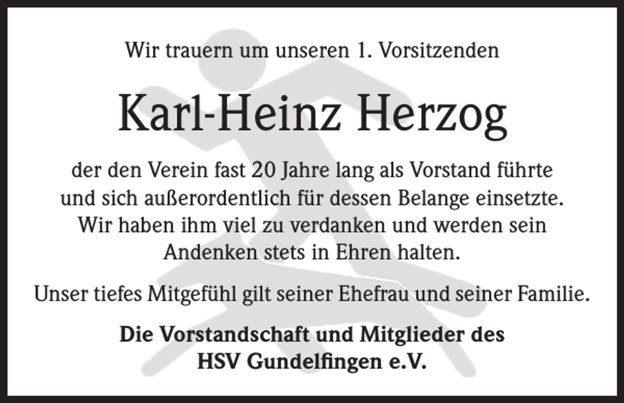 <p>Wir trauern um unseren 1. Vorsitzenden</p><p>Karl-Heinz Herzog<br />der den Verein fast 20 Jahre lang als Vorstand führte<br />und sich außerordentlich für dessen Belange einsetzte.<br />Wir haben ihm viel zu verdanken und werden sein<br />Andenken stets in Ehren halten.<br />Unser tiefes Mitgefühl gilt seiner Ehefrau und seiner Familie.<br />Die Vorstandschaft und Mitglieder des<br />HSV Gundelfingen e.V.</p>