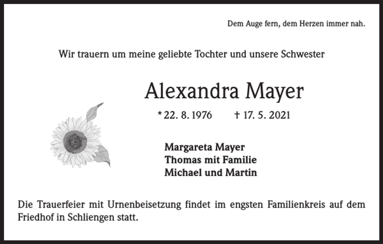 <p>Dem Auge fern, dem Herzen immer nah.</p><p>Wir trauern um meine geliebte Tochter und unsere Schwester</p><p>Alexandra Mayer<br />* 22. 8. 1976 † 17. 5. 2021<br />Margareta Mayer<br />Thomas mit Familie<br />Michael und Martin<br />Die Trauerfeier mit Urnenbeisetzung findet im engsten Familienkreis auf dem<br />Friedhof in Schliengen statt.</p>