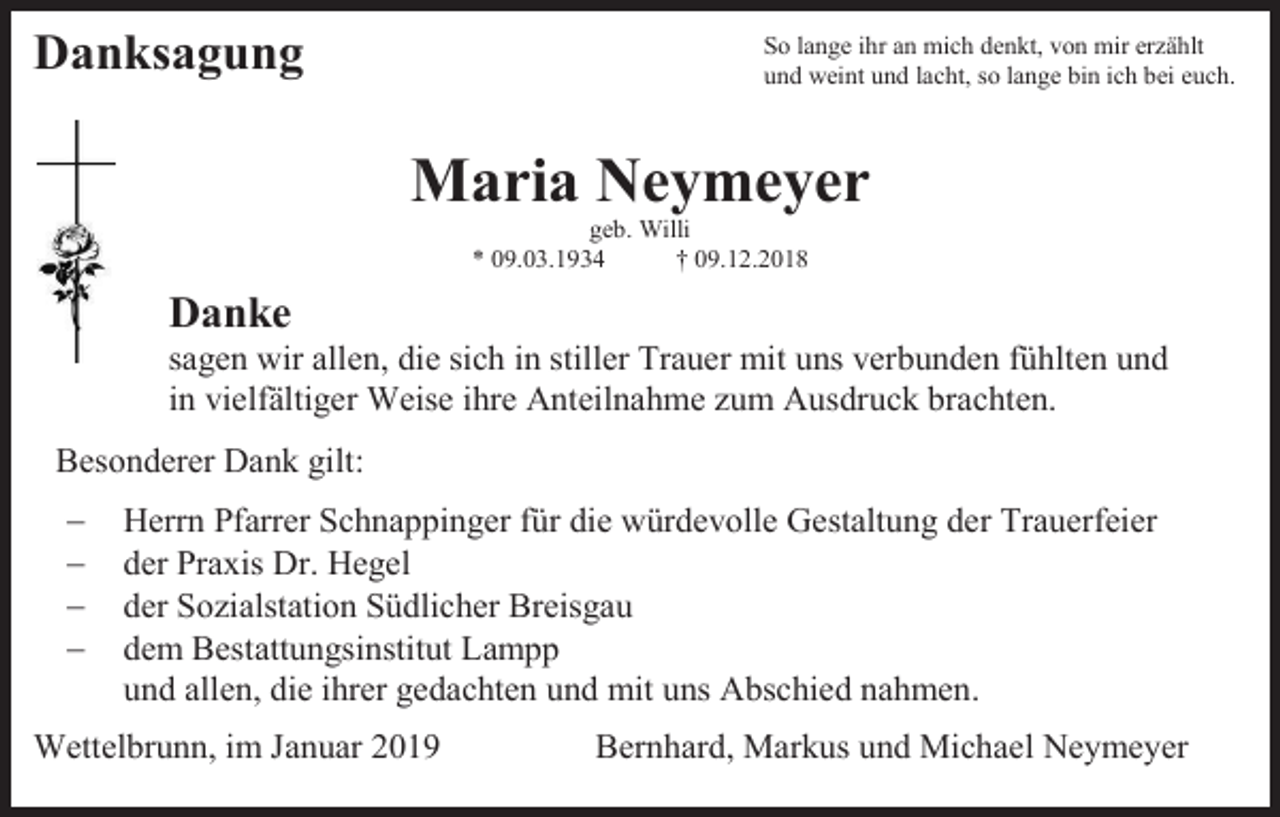 <p>Danksagung</p><p>So lange ihr an mich denkt, von mir erzählt<br />und weint und lacht, so lange bin ich bei euch.</p><p>Maria Neymeyer<br />geb. Willi<br />* 09.03.1934<br />† 09.12.2018</p><p>Danke<br />sagen wir allen, die sich in stiller Trauer mit uns verbunden fühlten und<br />in vielfältiger Weise ihre Anteilnahme zum Ausdruck brachten.<br />Besonderer Dank gilt:<br />−<br />−<br />−<br />−</p><p>Herrn Pfarrer Schnappinger für die würdevolle Gestaltung der Trauerfeier<br />der Praxis Dr. Hegel<br />der Sozialstation Südlicher Breisgau<br />dem Bestattungsinstitut Lampp<br />und allen, die ihrer gedachten und mit uns Abschied nahmen.</p><p>Wettelbrunn, im Januar 2019</p><p>Bernhard, Markus und Michael Neymeyer</p>