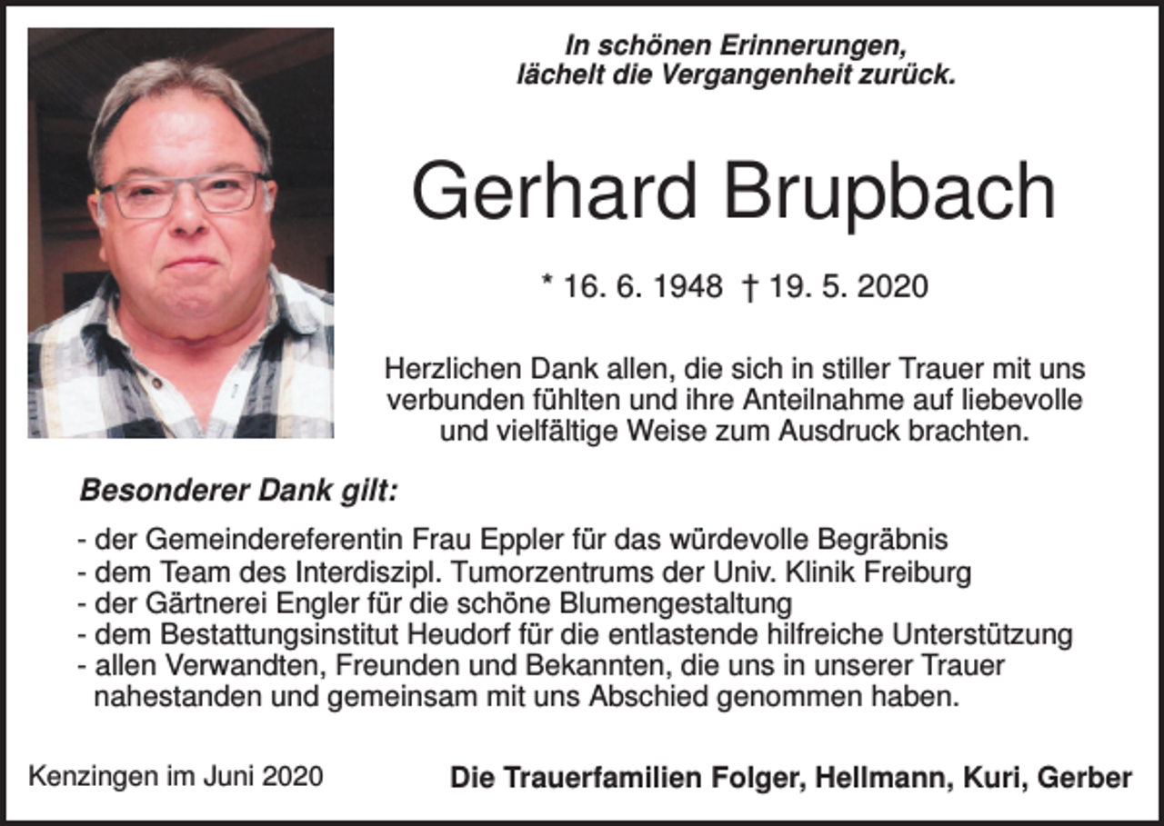 <p>In schönen Erinnerungen,<br />lächelt die Vergangenheit zurück.</p><p>Gerhard Brupbach<br />* 16. 6. 1948 † 19. 5. 2020<br />Herzlichen Dank allen, die sich in stiller Trauer mit uns<br />verbunden fühlten und ihre Anteilnahme auf liebevolle<br />und vielfältige Weise zum Ausdruck brachten.</p><p>Besonderer Dank gilt:<br />- der Gemeindereferentin Frau Eppler für das würdevolle Begräbnis<br />- dem Team des Interdiszipl. Tumorzentrums der Univ. Klinik Freiburg<br />- der Gärtnerei Engler für die schöne Blumengestaltung<br />- dem Bestattungsinstitut Heudorf für die entlastende hilfreiche Unterstützung<br />- allen Verwandten, Freunden und Bekannten, die uns in unserer Trauer<br />nahestanden und gemeinsam mit uns Abschied genommen haben.<br />Kenzingen im Juni 2020</p><p>Die Trauerfamilien Folger, Hellmann, Kuri, Gerber</p>