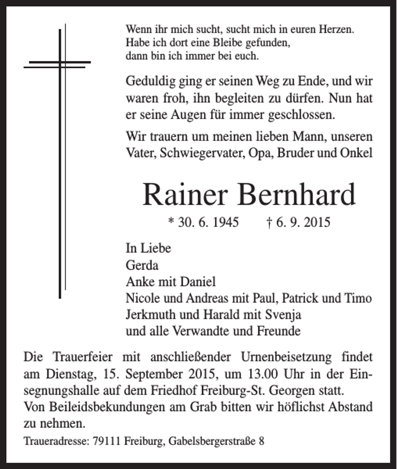 <p>Wenn ihr mich sucht, sucht mich in euren Herzen.<br />Habe ich dort eine Bleibe gefunden,<br />dann bin ich immer bei euch.</p><p>Geduldig ging er seinen Weg zu Ende, und wir<br />waren froh, ihn begleiten zu dürfen. Nun hat<br />er seine Augen für immer geschlossen.<br />Wir trauern um meinen lieben Mann, unseren<br />Vater, Schwiegervater, Opa, Bruder und Onkel</p><p>Rainer Bernhard<br />* 30. 6. 1945 † 6. 9. 2015<br />In Liebe<br />Gerda<br />Anke mit Daniel<br />Nicole und Andreas mit Paul, Patrick und Timo<br />Jerkmuth und Harald mit Svenja<br />und alle Verwandte und Freunde<br />Die Trauerfeier mit anschließender Urnenbeisetzung f­indet<br />am Dienstag, 15. September 2015, um 13.00 Uhr in der Ein­<br />segnungshalle auf dem Friedhof Freiburg-St. Georgen statt.<br />Von Beileidsbekundungen am Grab bitten wir höflichst Abstand<br />zu nehmen.<br />Traueradresse: 79111 Freiburg, Gabelsbergerstraße 8</p>