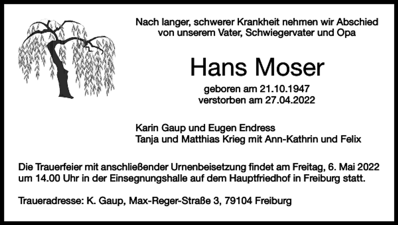 <p>Nach langer, schwerer Krankheit nehmen wir Abschied<br />von unserem Vater, Schwiegervater und Opa</p><p>Hans Moser<br />geboren am 21.10.1947<br />verstorben am 27.04.2022<br />Karin Gaup und Eugen Endress<br />Tanja und Matthias Krieg mit Ann-Kathrin und Felix<br />Die Trauerfeier mit anschließender Urnenbeisetzung findet am Freitag, 6. Mai 2022<br />um 14.00 Uhr in der Einsegnungshalle auf dem Hauptfriedhof in Freiburg statt.<br />Traueradresse: K. Gaup, Max-Reger-Straße 3, 79104 Freiburg</p>