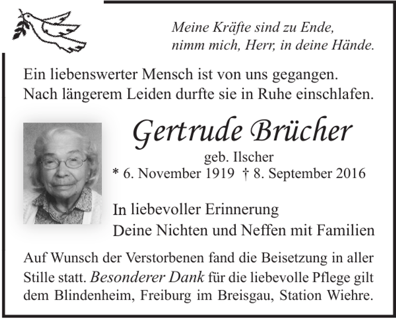 <p>Meine Kräfte sind zu Ende,<br />nimm mich, Herr, in deine Hände.</p><p>Ein liebenswerter Mensch ist von uns gegangen.<br />Nach längerem Leiden durfte sie in Ruhe einschlafen.</p><p>Gertrude Brücher</p><p>geb. Ilscher<br />* 6. November 1919 † 8. September 2016</p><p>In liebevoller Erinnerung<br />Deine Nichten und Neffen mit Familien<br />Auf Wunsch der Verstorbenen fand die Beisetzung in aller<br />Stille statt. Besonderer Dank für die liebevolle Pflege gilt<br />dem Blindenheim, Freiburg im Breisgau, Station Wiehre.</p>