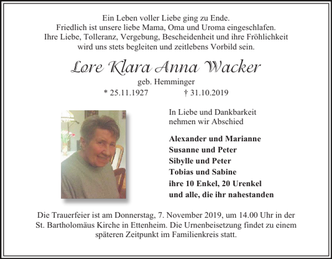<p>Ein Leben voller Liebe ging zu Ende.<br />Friedlich ist unsere liebe Mama, Oma und Uroma eingeschlafen.<br />Ihre Liebe, Tolleranz, Vergebung, Bescheidenheit und ihre Fröhlichkeit<br />wird uns stets begleiten und zeitlebens Vorbild sein.</p><p>Lore Klara Anna Wacker<br />geb. Hemminger<br />* 25.11.1927<br />† 31.10.2019<br />In Liebe und Dankbarkeit<br />nehmen wir Abschied<br />Alexander und Marianne<br />Susanne und Peter<br />Sibylle und Peter<br />Tobias und Sabine<br />ihre 10 Enkel, 20 Urenkel<br />und alle, die ihr nahestanden<br />Die Trauerfeier ist am Donnerstag, 7. November 2019, um 14.00 Uhr in der<br />St. Bartholomäus Kirche in Ettenheim. Die Urnenbeisetzung findet zu einem<br />späteren Zeitpunkt im Familienkreis statt.</p>