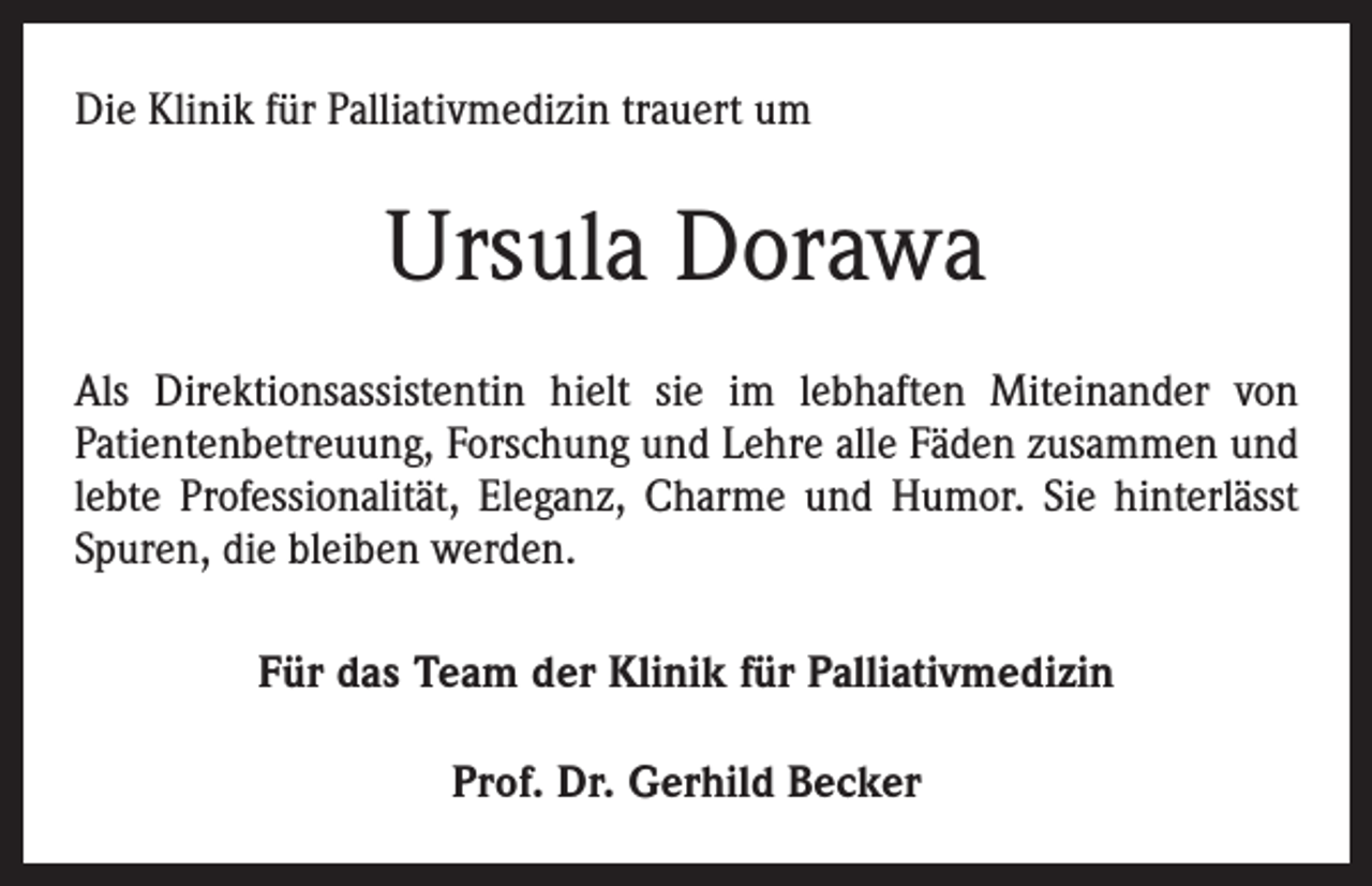 <p>Die Klinik für Palliativmedizin trauert um</p><p>Ursula Dorawa<br />Als Direktionsassistentin hielt sie im lebhaften Miteinander von<br />Patientenbetreuung, Forschung und Lehre alle Fäden zusammen und<br />lebte Professionalität, Eleganz, Charme und Humor. Sie hinterlässt<br />Spuren, die bleiben werden.<br />Für das Team der Klinik für Palliativmedizin<br />Prof. Dr. Gerhild Becker</p>