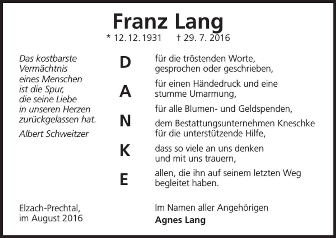<p>Franz Lang</p><p>* 12. 12. 1931 † 29. 7. 2016<br />Das kostbarste<br />Vermächtnis<br />eines Menschen<br />ist die Spur,<br />die seine Liebe<br />in unseren Herzen<br />zurückgelassen hat.<br />Albert Schweitzer</p><p>Elzach-Prechtal,<br />im August 2016</p><p>D</p><p>für die tröstenden Worte,<br />gesprochen oder geschrieben,</p><p>A</p><p>für einen Händedruck und eine<br />stumme Umarmung,</p><p>N</p><p>für alle Blumen- und Geldspenden,<br />dem Bestattungsunternehmen Kneschke<br />für die unterstützende Hilfe,</p><p>K</p><p>dass so viele an uns denken<br />und mit uns trauern,</p><p>E</p><p>allen, die ihn auf seinem letzten Weg<br />begleitet haben.<br />Im Namen aller Angehörigen<br />Agnes Lang</p>