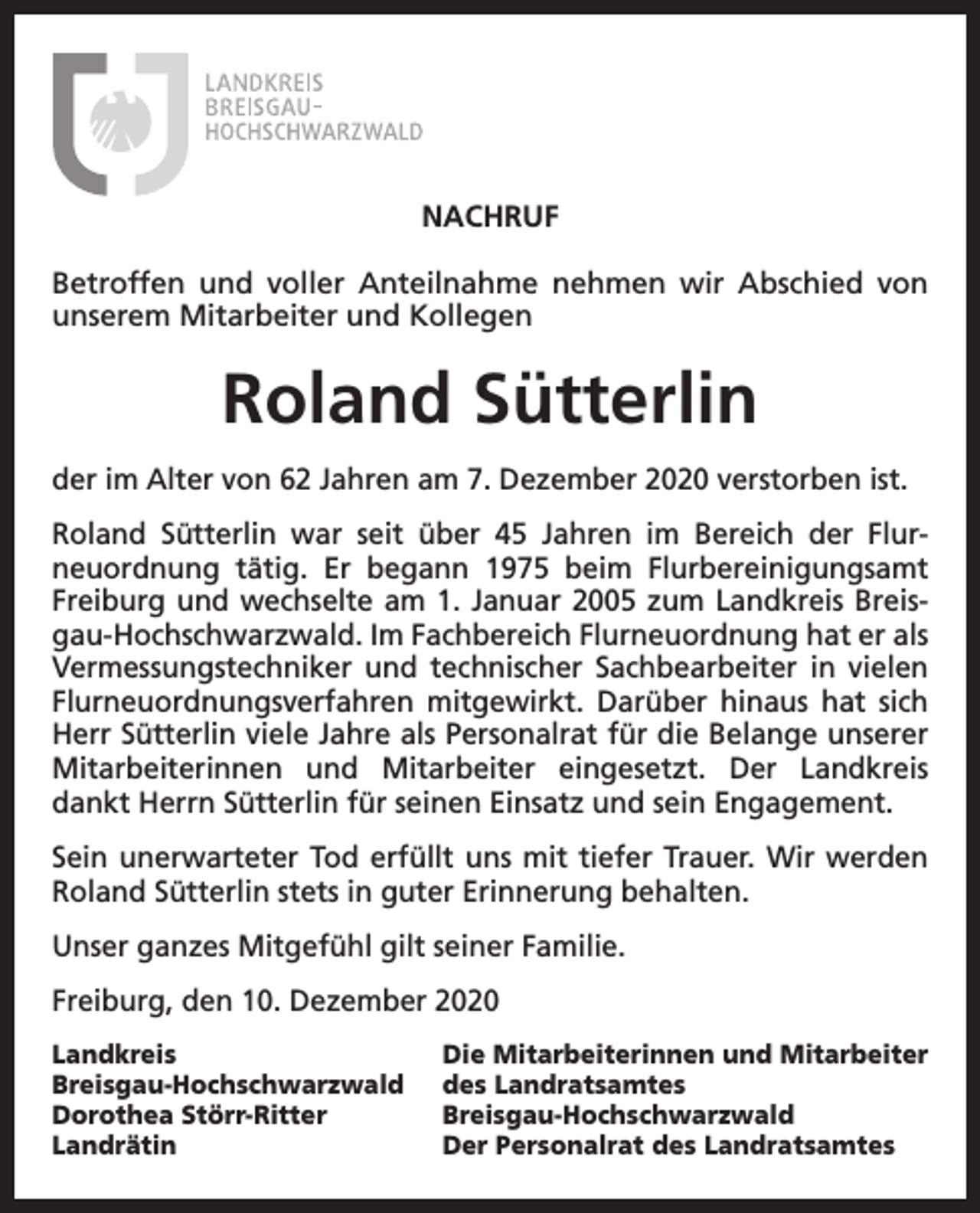 <p>NACHRUF<br />Betroffen und voller Anteilnahme nehmen wir Abschied von<br />unserem Mitarbeiter und Kollegen</p><p>Roland Sütterlin<br />der im Alter von 62 Jahren am 7. Dezember 2020 verstorben ist.<br />Roland Sütterlin war seit über 45 Jahren im Bereich der Flur­<br />neuordnung tätig. Er begann 1975 beim Flurbereinigungsamt<br />Freiburg und wechselte am 1. Januar 2005 zum Landkreis Breis­<br />gau-Hochschwarzwald. Im Fachbereich Flurneuordnung hat er als<br />Vermessungstechniker und technischer Sachbearbeiter in vielen<br />Flurneuordnungsverfahren mitgewirkt. Darüber hinaus hat sich<br />Herr Sütterlin viele Jahre als Personalrat für die Belange unserer<br />Mitarbeiterinnen und Mitarbeiter eingesetzt. Der Landkreis<br />dankt Herrn Sütterlin für seinen Einsatz und sein Engagement.<br />Sein unerwarteter Tod erfüllt uns mit tiefer Trauer. Wir werden<br />Roland Sütterlin stets in guter Erinnerung behalten.<br />Unser ganzes Mitgefühl gilt seiner Familie.<br />Freiburg, den 10. Dezember 2020<br />Landkreis<br />Breisgau-Hochschwarzwald<br />Dorothea Störr-Ritter<br />Landrätin</p><p>Die Mitarbeiterinnen und Mitarbeiter<br />des Landratsamtes<br />Breisgau-Hochschwarzwald<br />Der Personalrat des Landratsamtes</p>