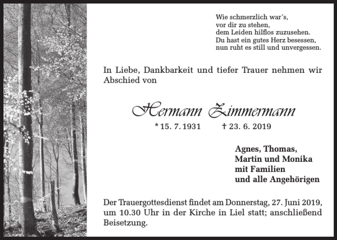 <p>Wie schmerzlich war´s,<br />vor dir zu stehen,<br />dem Leiden hilflos zuzusehen.<br />Du hast ein gutes Herz besessen,<br />nun ruht es still und unvergessen.</p><p>In Liebe, Dankbarkeit und tiefer Trauer nehmen wir<br />Abschied von</p><p>Hermann Zimmermann<br />* 15. 7. 1931</p><p>† 23. 6. 2019</p><p>Agnes, Thomas,<br />Martin und Monika<br />mit Familien<br />und alle Angehörigen<br />Der Trauergottesdienst findet am Donnerstag, 27. Juni 2019,<br />um 10.30 Uhr in der Kirche in Liel statt; anschließend<br />Beisetzung.</p>